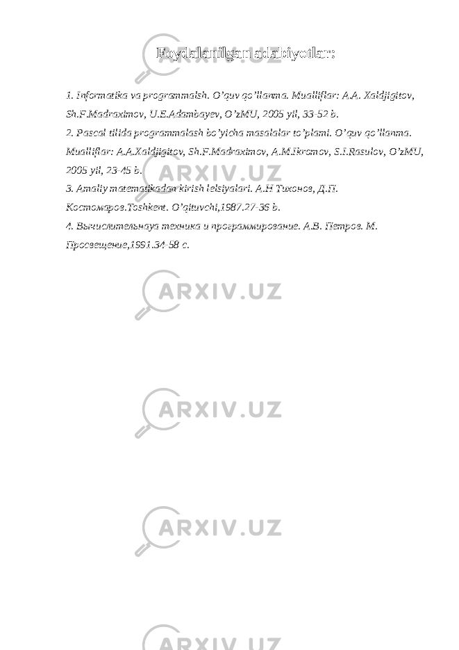 Foydalanilgan adabiyotlar: 1. Informatika va programmalsh. O’quv qo’llanma. Mualliflar: A.A. Xaldjigitov, Sh.F.Madraximov, U.E.Adambayev, O’zMU, 2005 yil, 33-52 b. 2. Pascal tilida programmalash bo’yicha masalalar to’plami. O’quv qo’llanma. Mualliflar: A.A.Xaldjigitov, Sh.F.Madraximov, A.M.Ikromov, S.I.Rasulov, O’zMU, 2005 yil, 23-45 b. 3. Amaliy matematikadan kirish lelsiyalari. А . Н Тихонов , Д . П . Костомаров .Toshkent. O’qituvchi,1987.27-36 b. 4. Вычислительнаya техника и программирование. А.В. Петров. М. Просвещение,1991.34-58 с. 