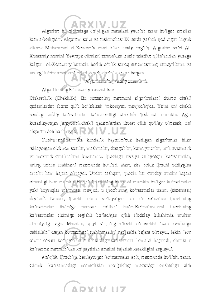 Algoritm bu oldimizga qo’yilgan masalani yechish zarur bo’lgan amallar ketma-ketligidir. Algoritm so’zi va tushunchasi IX asrda yashab ijod etgan buyuk alloma Muhammad al-Xorazmiy nomi bilan uzviy bog’liq. Algoritm so’zi Al- Xorazmiy nomini Yevropa olimlari tomonidan buzib talaffuz qilinishidan yuzaga kelgan. Al-Xorazmiy birinchi bo’lib o’nlik sanoq sistemasining tamoyillarini va undagi to’rtta amallarni bajarish qoidalarini asoslab bergan. Algoritmning asosiy xossalari. Algoritmning 5-ta asosiy xossasi bor: Diskretlilik (Cheklilik). Bu xossaning mazmuni algoritmlarni doimo chekli qadamlardan iborat qilib bo’laklash imkoniyati mavjudligida. Ya’ni uni chekli sondagi oddiy ko’rsatmalar ketma-ketligi shaklida ifodalash mumkin. Agar kuzatilayotgan jarayonni chekli qadamlardan iborat qilib qo’llay olmasak, uni algoritm deb bo’lmaydi. Tushunarlilik. Biz kundalik hayotimizda berilgan algoritmlar bilan ishlayotgan elektron soatlar, mashinalar, dastgohlar, kompyuterlar, turli avtomatik va mexanik qurilmalarni kuzatamiz. Ijrochiga tavsiya etilayotgan ko’rsatmalar, uning uchun tushinarli mazmunda bo’lishi shart, aks holda ijrochi oddiygina amalni ham bajara olmaydi. Undan tashqari, ijrochi har qanday amalni bajara olmasligi ham mumkin.Har bir ijrochining bajarishi mumkin bo’lgan ko’rsatmalar yoki buyruqlar majmuasi mavjud, u ijrochining ko’rsatmalar tizimi (sistemasi) deyiladi. Demak, ijrochi uchun berilayotgan har bir ko’rsatma ijrochining ko’rsatmalar tizimiga mansub bo’lishi lozim.Ko’rsatmalarni ijrochining ko’rsatmalar tizimiga tegishli bo’ladigan qilib ifodalay bilishimiz muhim ahamiyatga ega. Masalan, quyi sinfning a’lochi o’quvchisi &#34;son kvadratga oshirilsin&#34; degan ko’rsatmani tushinmasligi natijasida bajara olmaydi, lekin &#34;son o’zini o’ziga ko’paytirilsin&#34; shaklidagi ko’rsatmani bemalol bajaradi, chunki u ko’rsatma mazmunidan ko’paytirish amalini bajarish kerakligini anglaydi. Aniqlik. Ijrochiga berilayotgan ko’rsatmalar aniq mazmunda bo’lishi zarur. Chunki ko’rsatmadagi noaniqliklar mo’ljaldagi maqsadga erishishga olib 