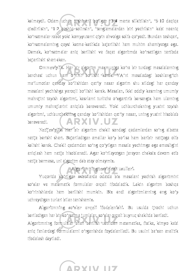 kelmaydi. Odam uchun tushinarli bo’lgan &#34;3-4 marta silkitilsin&#34;, &#34;5-10 daqiqa qizdirilsin&#34;, &#34;1-2 qoshiq solinsin&#34;, &#34;tenglamalardan biri yechilsin&#34; kabi noaniq ko’rsatmalar robot yoki kompyuterni qiyin ahvolga solib qo’yadi. Bundan tashqari, ko’rsatmalarning qaysi ketma-ketlikda bajarilishi ham muhim ahamiyatga ega. Demak, ko’rsatmalar aniq berilishi va faqat algoritmda ko’rsatilgan tartibda bajarilishi shart ekan. Ommaviylik. Har bir algoritm mazmuniga ko’ra bir turdagi masalalarning barchasi uchun ham o’rinli bo’lishi kerak. YA’ni masaladagi boshlang’ich ma’lumotlar qanday bo’lishidan qat’iy nazar algorim shu xildagi har qanday masalani yechishga yaroqli bo’lishi kerak. Masalan, ikki oddiy kasrning umumiy mahrajini topish algoritmi, kasrlarni turlicha o’zgartirib bersangiz ham ularning umumiy mahrajlarini aniqlab beraveradi. Yoki uchburchakning yuzini topish algoritmi, uchburchakning qanday bo’lishidan qat’iy nazar, uning yuzini hisoblab beraveradi. Natijaviylik. Har bir algoritm chekli sondagi qadamlardan so’ng albatta natija berishi shart. Bajariladigan amallar ko’p bo’lsa ham baribir natijaga olib kelishi kerak. Chekli qadamdan so’ng qo’yilgan masala yechimga ega emasligini aniqlash ham natija hisoblanadi. Agar ko’rilayotgan jarayon cheksiz davom etib natija bermasa, uni algoritm deb atay olmaymiz. Algoritmning tasvirlash usullari. Yuqorida ko’rilgan misol larda odatda biz masalani yechish algoritmini so’zlar va matematik formulalar orqali ifodaladik. Lekin algoritm boshqa ko’rinishlarda ham berilishi mumkin. Biz endi algoritmlarning eng ko’p uchraydigan turlari bilan tanishamiz. Algoritmning so’zlar orqali ifodalanishi. Bu usulda ijrochi uchun beriladigan har bir ko’rsatma jumlalar, so’zlar orqali buyruq shaklida beriladi. Algoritmning formulalar bilan berilish usulidan matematika, fizika, kimyo kabi aniq fanlardagi formulalarni o’rganishda foydalan iladi . Bu usulni ba’zan analitik ifodalash deyiladi. 