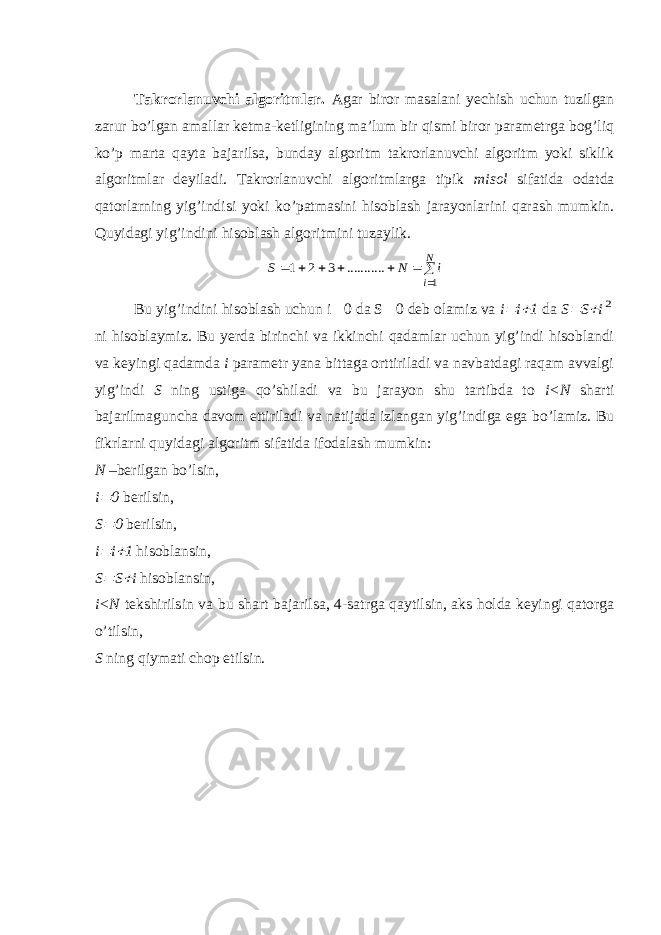 Takrorlanuvchi algoritmlar. Agar biror masalani yechish uchun tuzilgan zarur bo’lgan amallar ketma-ketligining ma’lum bir qismi biror parametrga bog’liq ko’p marta qayta bajarilsa, bunday algoritm takrorlanuvchi algoritm yoki siklik algoritmlar deyiladi. Takrorlanuvchi algoritmlarga tipik misol sifatida odatda qatorlarning yig’indisi yoki ko’patmasini hisoblash jarayonlarini qarash mumkin. Quyidagi yig’indini hisoblash algoritmini tuzaylik.         N i i N S 1 3 2 1 . .......... Bu yig’indini hisoblash uchun i  0 da S  0 deb olamiz va i  i  1 da S  S  i 2 ni hisoblaymiz. Bu yerda birinchi va ikkinchi qadamlar uchun yig’indi hisoblandi va keyingi qadamda i parametr yana bittaga orttiriladi va navbatdagi raqam avvalgi yig’indi S ning ustiga qo’shiladi va bu jarayon shu tartibda to i<N sharti bajarilmaguncha davom ettiriladi va natijada izlangan yig’indiga ega bo’lamiz. Bu fikrlarni quyidagi algoritm sifatida ifodalash mumkin: N –berilgan bo’lsin, i  0 berilsin, S  0 berilsin, i  i  1 hisoblansin, S  S  i hisoblansin, i <N tekshirilsin va bu shart bajarilsa , 4-satrga qaytilsin, aks holda keyingi qatorga o’tilsin, S ning qiymati chop etilsin. 