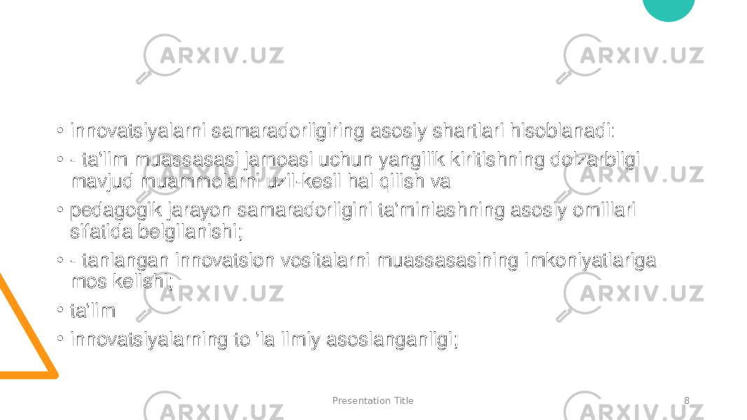 Presentation Title 8• innovatsiyalarni samaradorligiring asosiy shartlari hisoblanadi: • - ta&#39;lim muassasasi jamoasi uchun yangilik kiritishning dolzarbligi mavjud muammolarni uzil-kesil hal qilish va • pedagogik jarayon samaradorligini ta&#39;minlashning asosiy omillari sifatida belgilanishi; • - tanlangan innovatsion vositalarni muassasasining imkoniyatlariga mos kelishi; • ta&#39;lim • innovatsiyalarning to &#39;la ilmiy asoslanganligi; 