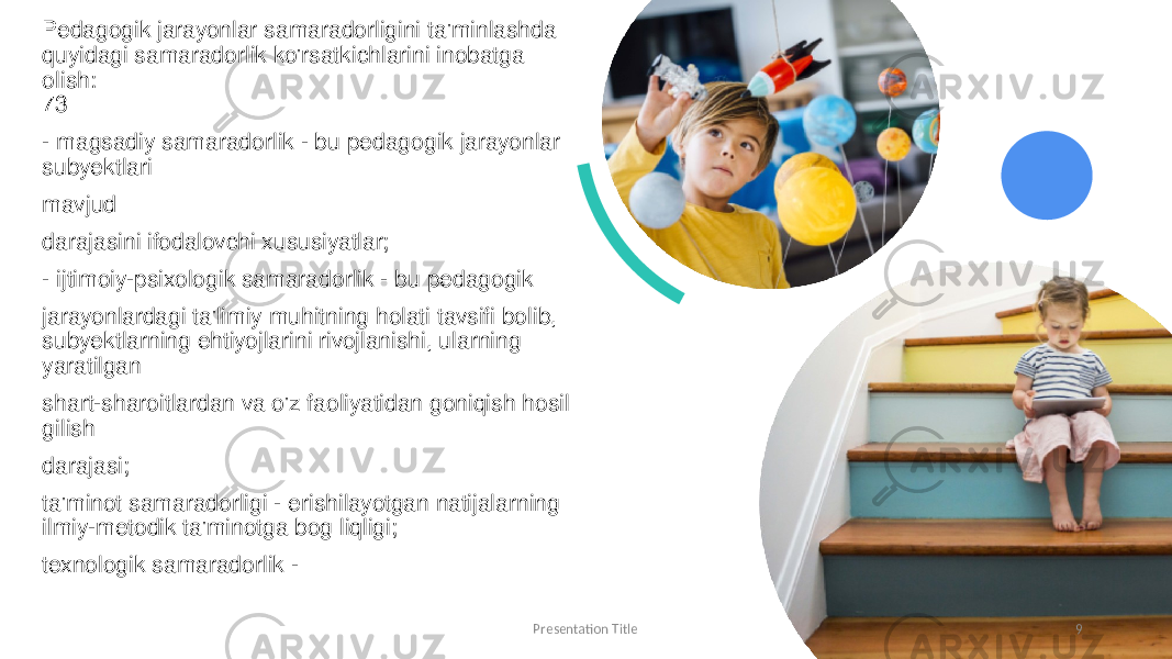 Pedagogik jarayonlar samaradorligini ta&#39;minlashda quyidagi samaradorlik ko&#39;rsatkichlarini inobatga olish: 73 - magsadiy samaradorlik - bu pedagogik jarayonlar subyektlari mavjud darajasini ifodalovchi xususiyatlar; - ijtimoiy-psixologik samaradorlik - bu pedagogik jarayonlardagi ta&#39;limiy muhitning holati tavsifi bolib, subyektlarning ehtiyojlarini rivojlanishi, ularning yaratilgan shart-sharoitlardan va o&#39;z faoliyatidan goniqish hosil gilish darajasi; ta&#39;minot samaradorligi - erishilayotgan natijalarning ilmiy-metodik ta&#39;minotga bog liqligi; texnologik samaradorlik -  Presentation Title 9 