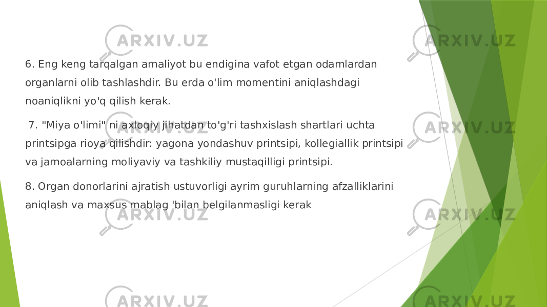 6. Eng keng tarqalgan amaliyot bu endigina vafot etgan odamlardan organlarni olib tashlashdir. Bu erda o&#39;lim momentini aniqlashdagi noaniqlikni yo&#39;q qilish kerak. 7. &#34;Miya o&#39;limi&#34; ni axloqiy jihatdan to&#39;g&#39;ri tashxislash shartlari uchta printsipga rioya qilishdir: yagona yondashuv printsipi, kollegiallik printsipi va jamoalarning moliyaviy va tashkiliy mustaqilligi printsipi. 8. Organ donorlarini ajratish ustuvorligi ayrim guruhlarning afzalliklarini aniqlash va maxsus mablag &#39;bilan belgilanmasligi kerak 