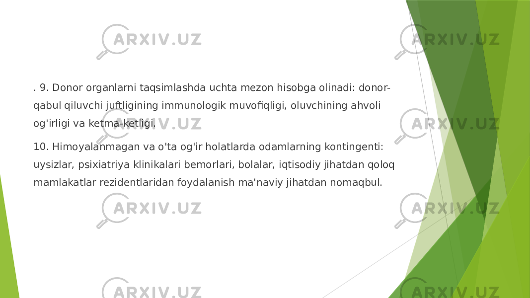 . 9. Donor organlarni taqsimlashda uchta mezon hisobga olinadi: donor- qabul qiluvchi juftligining immunologik muvofiqligi, oluvchining ahvoli og&#39;irligi va ketma-ketligi. 10. Himoyalanmagan va o&#39;ta og&#39;ir holatlarda odamlarning kontingenti: uysizlar, psixiatriya klinikalari bemorlari, bolalar, iqtisodiy jihatdan qoloq mamlakatlar rezidentlaridan foydalanish ma&#39;naviy jihatdan nomaqbul. 