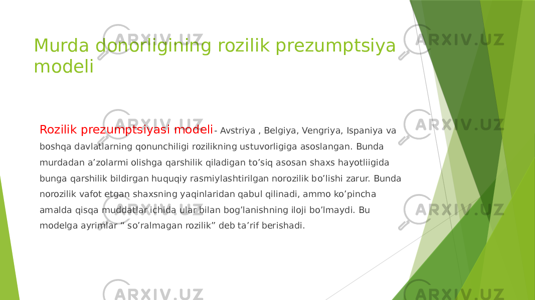 Murda donorligining rozilik prezumptsiya modeli Rozilik prezumptsiyasi modeli - Avstriya , Belgiya, Vengriya, Ispaniya va boshqa davlatlarning qonunchiligi rozilikning ustuvorligiga asoslangan. Bunda murdadan a’zolarmi olishga qarshilik qiladigan to’siq asosan shaxs hayotliigida bunga qarshilik bildirgan huquqiy rasmiylashtirilgan norozilik bo’lishi zarur. Bunda norozilik vafot etgan shaxsning yaqinlaridan qabul qilinadi, ammo ko’pincha amalda qisqa muddatlar ichida ular bilan bog’lanishning iloji bo’lmaydi. Bu modelga ayrimlar “ so’ralmagan rozilik” deb ta’rif berishadi. 