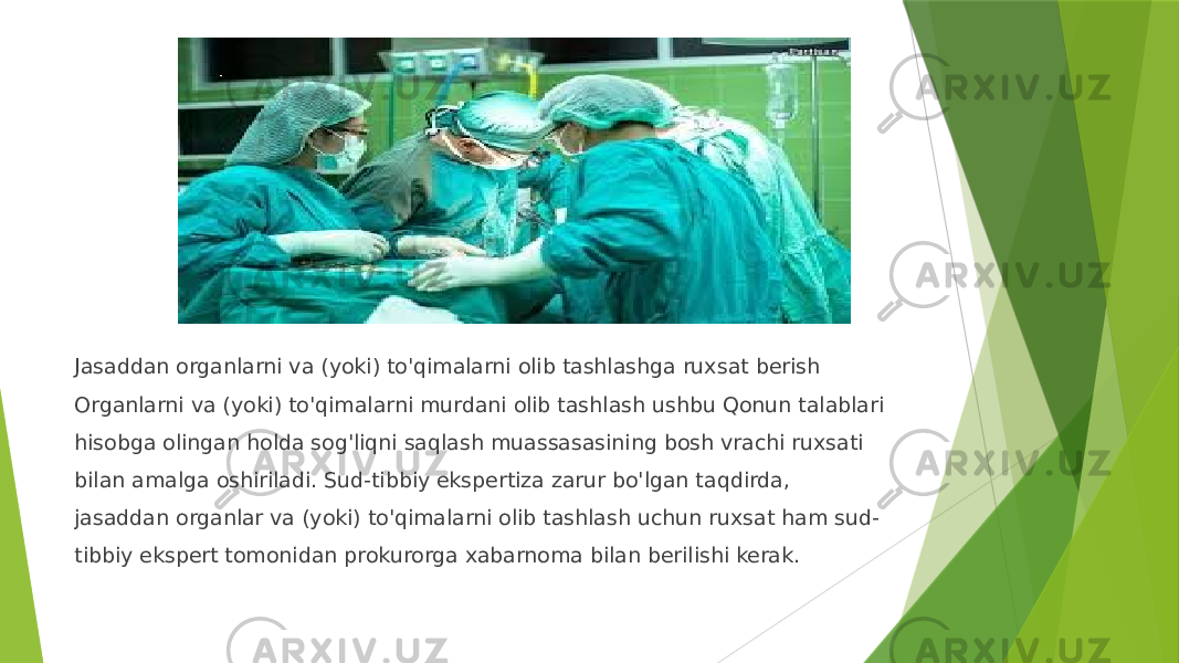 Jasaddan organlarni va (yoki) to&#39;qimalarni olib tashlashga ruxsat berish Organlarni va (yoki) to&#39;qimalarni murdani olib tashlash ushbu Qonun talablari hisobga olingan holda sog&#39;liqni saqlash muassasasining bosh vrachi ruxsati bilan amalga oshiriladi. Sud-tibbiy ekspertiza zarur bo&#39;lgan taqdirda, jasaddan organlar va (yoki) to&#39;qimalarni olib tashlash uchun ruxsat ham sud- tibbiy ekspert tomonidan prokurorga xabarnoma bilan berilishi kerak. 