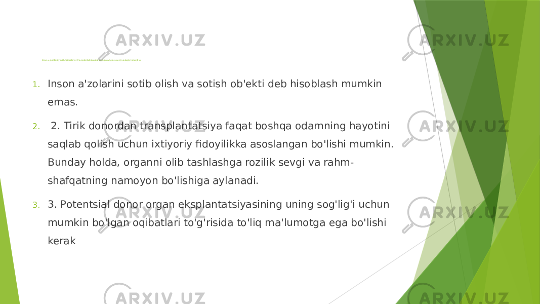   Inson organlari yoki to&#39;qimalarini transplantatsiyasini boshqaradigan asosiy axloqiy tamoyillar 1. Inson a&#39;zolarini sotib olish va sotish ob&#39;ekti deb hisoblash mumkin emas. 2. 2. Tirik donordan transplantatsiya faqat boshqa odamning hayotini saqlab qolish uchun ixtiyoriy fidoyilikka asoslangan bo&#39;lishi mumkin. Bunday holda, organni olib tashlashga rozilik sevgi va rahm- shafqatning namoyon bo&#39;lishiga aylanadi. 3. 3. Potentsial donor organ eksplantatsiyasining uning sog&#39;lig&#39;i uchun mumkin bo&#39;lgan oqibatlari to&#39;g&#39;risida to&#39;liq ma&#39;lumotga ega bo&#39;lishi kerak 