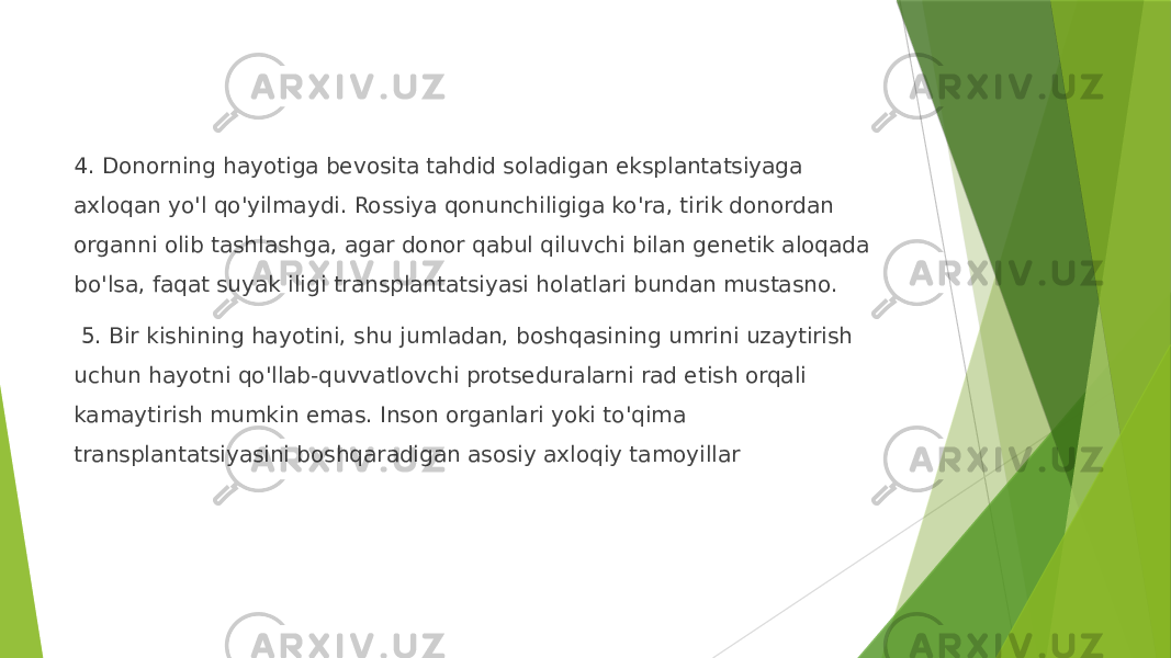 4. Donorning hayotiga bevosita tahdid soladigan eksplantatsiyaga axloqan yo&#39;l qo&#39;yilmaydi. Rossiya qonunchiligiga ko&#39;ra, tirik donordan organni olib tashlashga, agar donor qabul qiluvchi bilan genetik aloqada bo&#39;lsa, faqat suyak iligi transplantatsiyasi holatlari bundan mustasno. 5. Bir kishining hayotini, shu jumladan, boshqasining umrini uzaytirish uchun hayotni qo&#39;llab-quvvatlovchi protseduralarni rad etish orqali kamaytirish mumkin emas. Inson organlari yoki to&#39;qima transplantatsiyasini boshqaradigan asosiy axloqiy tamoyillar 