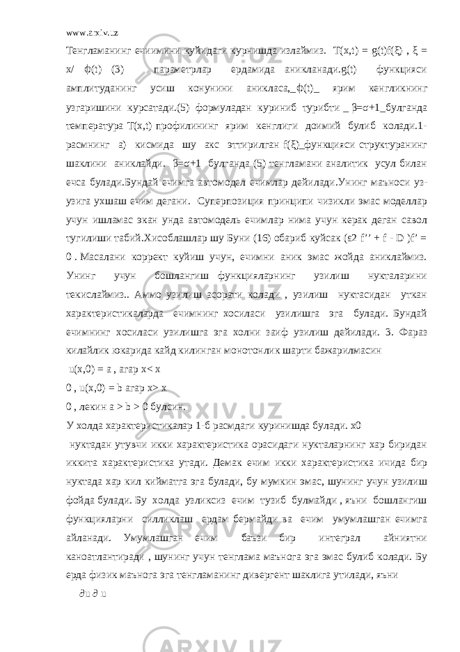 www.arxiv.uz Тенгламанинг ечиимини куйидаги курнишда излаймиз. T(x,t) = g(t)f(ξ) , ξ = x/ ϕ (t) (3) параметрлар ердамида аникланади.g(t) функцияси амплитуданинг усиш конунини аникласа,_ ϕ (t)_ ярим кенгликнинг узгаришини курсатади.(5) формуладан куриниб турибти _ β=σ+1_булганда температура T(x,t) профилининг ярим кенглиги доимий булиб колади.1- расмнинг а) кисмида шу акс эттирилган f(ξ)_функцияси структуранинг шаклини аниклайди. β=σ+1 булганда (5) тенгламани аналитик усул билан ечса булади.Бундай ечимга автомодел ечимлар дейилади.Унинг маъноси уз- узига ухшаш ечим дегани. Суперпозиция принципи чизикли эмас моделлар учун ишламас экан унда автомодель ечимлар нима учун керак деган савол тугилиши табий.Хисоблашлар шу Буни (16) обариб куйсак (ε2 f’’ + f - D )f’ = 0 . Масалани коррект куйиш учун, ечимни аник эмас жойда аниклаймиз. Унинг учун бошлангиш функцияларнинг узилиш нукталарини текислаймиз.. Аммо узилиш асорати колади , узилиш нуктасидан уткан характеристикаларда ечимнинг хосиласи узилишга эга булади. Бундай ечимнинг хосиласи узилишга эга холни заиф узилиш дейилади. 3. Фараз килайлик юкарида кайд килинган монотонлик шарти бажарилмасин u(x,0) = a , агар x< x 0 , u(x,0) = b агар x> x 0 , лекин a > b > 0 булсин. У холда характеристикалар 1-б расмдаги куринишда булади. x0 нуктадан утувчи икки характеристика орасидаги нукталарнинг хар биридан иккита характеристика утади. Демак ечим икки характеристика ичида бир нуктада хар кил кийматга эга булади, бу мумкин эмас, шунинг учун узилиш фойда булади. Бу холда узликсиз ечим тузиб булмайди , яъни бошлангиш функцияларни силликлаш ердам бермайди ва ечим умумлашган ечимга айланади. Умумлашган ечим баъзи бир интеграл айниятни каноатлантиради , шунинг учун тенглама маънога эга эмас булиб колади. Бу ерда физик маънога эга тенгламанинг дивергент шаклига утилади, яъни ∂u ∂ u 