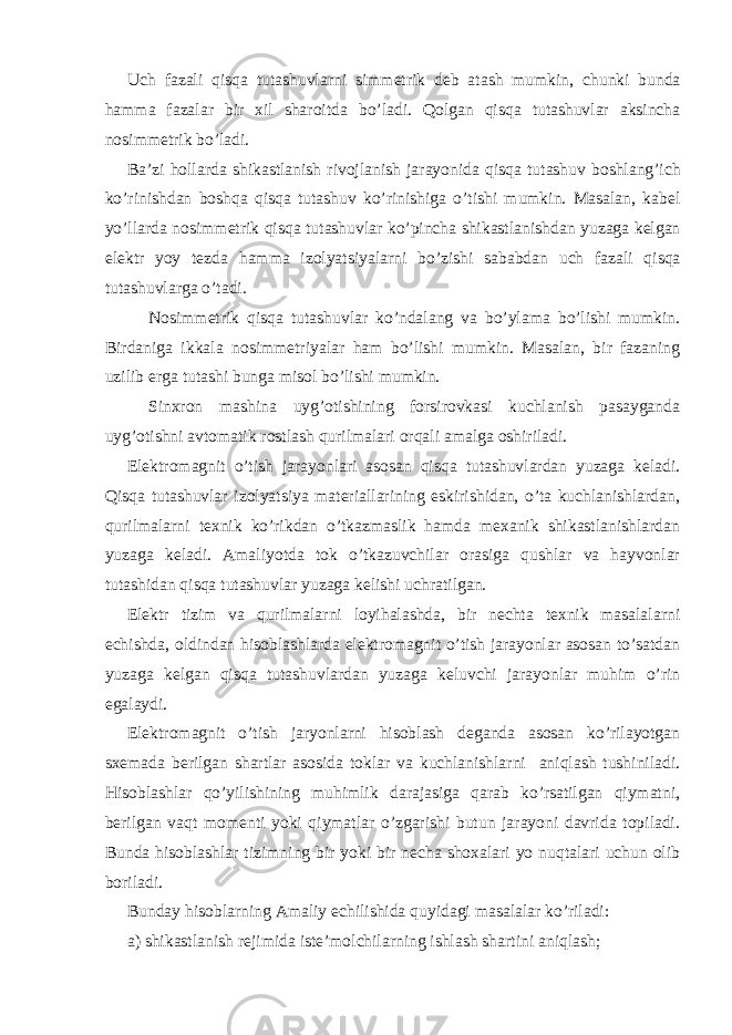 Uch fazali qisqa tutashuvlarni simmetrik deb atash mumkin , chunki bunda hamma fazalar bir xil sharoitda b o’ ladi . Qolgan qisqa tutashuvlar aksincha nosimmetrik b o’ ladi . Ba ’ zi hollarda shikastlanish rivojlanish jarayonida qisqa tutashuv boshlan g’ ich k o’ rinishdan boshqa qisqa tutashuv k o’ rinishiga o’ tishi mumkin . Masalan , kabel y o’ llarda nosimmetrik qisqa tutashuvlar k o’ pincha shikastlanishdan yuzaga kelgan elektr yoy tezda hamma izolya ts iyalarni b o’ zishi sababdan uch fazali qisqa tutashuvlarga o’ tadi . Nosimmetrik qisqa tutashuvlar k o’ ndalang va b o’ ylama b o’ lishi mumkin . Birdaniga ikkala nosimmetriyalar ham bo’lishi mumkin. Masalan, bir fazaning uzilib erga tutashi bunga misol bo’lishi mumkin. Sinxron mashina uyg’otishining forsirovkasi kuchlanish pasayganda uyg’otishni avtomatik rostlash qurilmalari orqali amalga oshiriladi. Elektromagnit o’tish jarayonlari asosan qisqa tutashuvlardan yuzaga keladi. Qisqa tutashuvlar izolyatsiya materiallarining eskirishidan, o’ta kuchlanishlardan, qurilmalarni texnik ko’rikdan o’tkazmaslik hamda mexanik shikastlanishlardan yuzaga keladi. Amaliyotda tok o’tkazuvchilar orasiga qushlar va hayvonlar tutashidan qisqa tutashuvlar yuzaga kelishi uchratilgan. Elektr tizim va qurilmalarni loyihalashda, bir nechta texnik masalalarni echishda, oldindan hisoblashlarda elektromagnit o’tish jarayonlar asosan to’satdan yuzaga kelgan qisqa tutashuvlardan yuzaga keluvchi jarayonlar muhim o’rin egalaydi. Elektromagnit o’tish jaryonlarni hisoblash deganda asosan ko’rilayotgan sxemada berilgan shartlar asosida toklar va kuchlanishlarni aniqlash tushiniladi. Hisoblashlar qo’yilishining muhimlik darajasiga qarab ko’rsatilgan qiymatni, berilgan vaqt momenti yoki qiymatlar o’zgarishi butun jarayoni davrida topiladi. Bunda hisoblashlar tizimning bir yoki bir necha shoxalari yo nuqtalari uchun olib boriladi. Bunday hisoblarning Amaliy echilishida quyidagi masalalar ko’riladi: a) shikastlanish rejimida iste’molchilarning ishlash shartini aniqlash; 