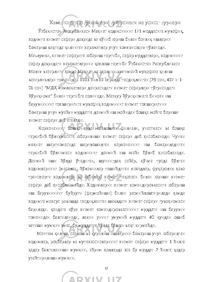  Компенсация тўловлари тушунчаси ва унинг турлари Ўзбекистон Республикаси Меҳнат кодексининг 171-моддасига мувофиқ, ходимга хизмат сафари даврида ва кўчиб юриш билан боғлиқ ишларни бажариш вақтида қилинган харажатлар учун компенсация тўланади. Маълумки, хизмат сафарига юбориш тартиби, сафар муддатлари, ходимнинг сафар давридаги харажатларини қоплаш тартиби Ўзбекистон Республикаси Молия вазирлиги ҳамда Меҳнат ва аҳолини ижтимоий муҳофаза қилиш вазирликлари томонидан 1993 йил 19 апрелда тасдиқланган (28-сон, 497-и-1- 01-сон) “МДҲ мамлакатлари доирасидаги хизмат сафарлари тўғрисидаги йўриқнома” билан тартибга солинади. Мазкур йўриқномага биноан иш берувчининг топшириғига мувофиқ ходимнинг хизмат топшириғини бажариш учун муайян муддатга доимий иш жойидан бошқа жойга бориши хизмат сафари деб аталади. Корхонанинг бошқа ерда жойлашган филиали, участкаси ва бошқа таркибий бўлинмасига юборилиши хизмат сафари деб ҳисобланади. Чунки меҳнат шартномасида шартлашилган корхонанинг иш бажариладиган таркибий бўлинмаси ходимнинг доимий иш жойи бўлиб ҳисобланади. Доимий иши йўлда ўтадиган, шунингдек сайѐр, кўчма тусда бўлган ходимларнинг (масалан, йўловчилар ташийдиган поездлар, фуқаролик ҳаво транспорти ходимлари ва кабилар) хизмат тақозоси билан юриши хизмат сафари деб ҳисобланмайди. Ходимларни хизмат командировкасига юбориш иш берувчининг буйруғи (фармойиши) билан расмийлаштирилади ҳамда ходимга махсус равишда тасдиқланган шаклдаги хизмат сафари гувоҳномаси берилади. қоидага кўра хизмат командировкасининг муддати иш берувчи томонидан белгиланади, лекин унинг умумий муддати 40 кундан ошиб кетиши мумкин эмас, бу муддатга йўлда бўлган вақт кирмайди. Монтаж қилиш, созлаш ва қурилиш ишларини бажариш учун юборилган ходимлар, раҳбарлар ва мутахассисларнинг хизмат сафари муддати 1 йилга қадар белгиланиши мумкин, айрим ҳолларда эса бу муддат 2 йилга қадар узайтирилиши мумкин. 12 