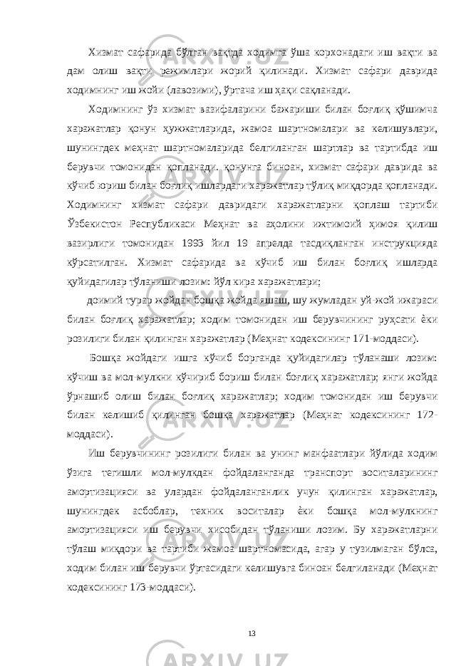  Хизмат сафарида бўлган вақтда ходимга ўша корхонадаги иш вақти ва дам олиш вақти режимлари жорий қилинади. Хизмат сафари даврида ходимнинг иш жойи (лавозими), ўртача иш ҳақи сақланади. Ходимнинг ўз хизмат вазифаларини бажариши билан боғлиқ қўшимча харажатлар қонун ҳужжатларида, жамоа шартномалари ва келишувлари, шунингдек меҳнат шартномаларида белгиланган шартлар ва тартибда иш берувчи томонидан қопланади. қонунга биноан, хизмат сафари даврида ва кўчиб юриш билан боғлиқ ишлардаги харажатлар тўлиқ миқдорда қопланади. Ходимнинг хизмат сафари давридаги харажатларни қоплаш тартиби Ўзбекистон Республикаси Меҳнат ва аҳолини ижтимоий ҳимоя қилиш вазирлиги томонидан 1993 йил 19 апрелда тасдиқланган инструкцияда кўрсатилган. Хизмат сафарида ва кўчиб иш билан боғлиқ ишларда қуйидагилар тўланиши лозим: йўл кира харажатлари; доимий турар жойдан бошқа жойда яшаш, шу жумладан уй-жой ижараси билан боғлиқ харажатлар; ходим томонидан иш берувчининг руҳсати ѐки розилиги билан қилинган харажатлар (Меҳнат кодексининг 171-моддаси). Бошқа жойдаги ишга кўчиб борганда қуйидагилар тўланаши лозим: кўчиш ва мол-мулкни кўчириб бориш билан боғлиқ харажатлар; янги жойда ўрнашиб олиш билан боғлиқ харажатлар; ходим томонидан иш берувчи билан келишиб қилинган бошқа харажатлар (Меҳнат кодексининг 172- моддаси). Иш берувчининг розилиги билан ва унинг манфаатлари йўлида ходим ўзига тегишли мол-мулкдан фойдаланганда транспорт воситаларининг амортизацияси ва улардан фойдаланганлик учун қилинган харажатлар, шунингдек асбоблар, техник воситалар ѐки бошқа мол-мулкнинг амортизацияси иш берувчи хисобидан тўланиши лозим. Бу харажатларни тўлаш миқдори ва тартиби жамоа шартномасида, агар у тузилмаган бўлса, ходим билан иш берувчи ўртасидаги келишувга биноан белгиланади (Меҳнат кодексининг 173-моддаси). 13 