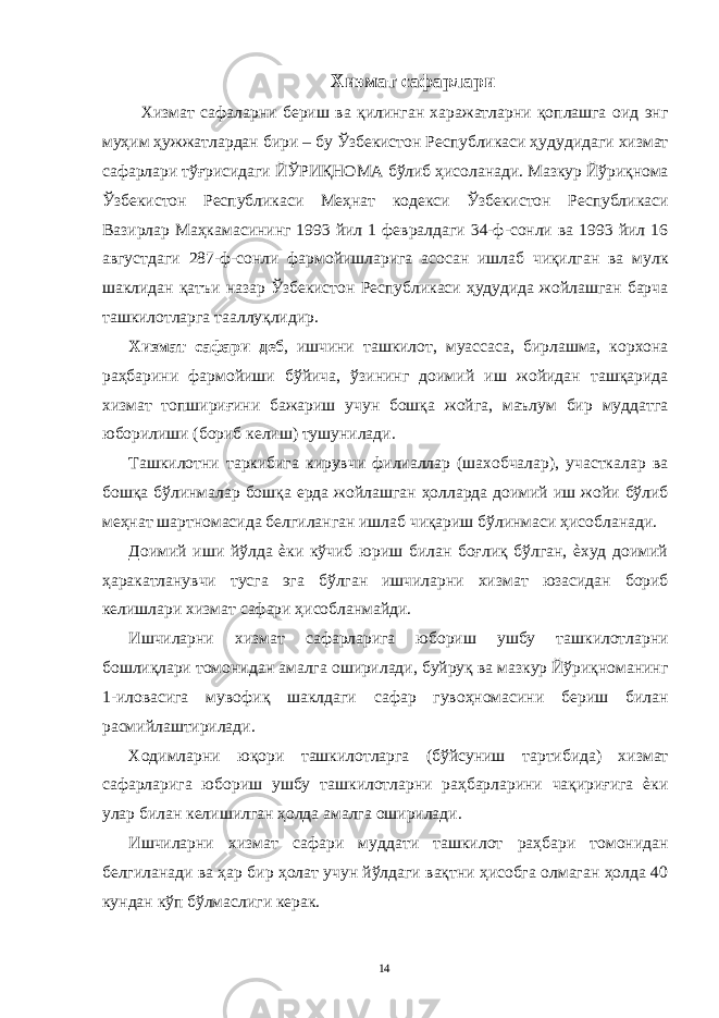 Хизмат сафарлари Хизмат сафаларни бериш ва қилинган харажатларни қоплашга оид энг муҳим ҳужжатлардан бири – бу Ўзбекистон Республикаси ҳудудидаги хизмат сафарлари тўғрисидаги ЙЎРИҚНОМА бўлиб ҳисоланади. Мазкур Йўриқнома Ўзбекистон Республикаси Меҳнат кодекси Ўзбекистон Республикаси Вазирлар Маҳкамасининг 1993 йил 1 февралдаги 34-ф-сонли ва 1993 йил 16 августдаги 287-ф-сонли фармойишларига асосан ишлаб чиқилган ва мулк шаклидан қатъи назар Ўзбекистон Республикаси ҳудудида жойлашган барча ташкилотларга тааллуқлидир. Хизмат сафари деб , ишчини ташкилот, муассаса, бирлашма, корхона раҳбарини фармойиши бўйича, ўзининг доимий иш жойидан ташқарида хизмат топшириғини бажариш учун бошқа жойга, маълум бир муддатга юборилиши (бориб келиш) тушунилади. Ташкилотни таркибига кирувчи филиаллар (шахобчалар), участкалар ва бошқа бўлинмалар бошқа ерда жойлашган ҳолларда доимий иш жойи бўлиб меҳнат шартномасида белгиланган ишлаб чиқариш бўлинмаси ҳисобланади. Доимий иши йўлда ѐки кўчиб юриш билан боғлиқ бўлган, ѐхуд доимий ҳаракатланувчи тусга эга бўлган ишчиларни хизмат юзасидан бориб келишлари хизмат сафари ҳисобланмайди. Ишчиларни хизмат сафарларига юбориш ушбу ташкилотларни бошлиқлари томонидан амалга оширилади, буйруқ ва мазкур Йўриқноманинг 1-иловасига мувофиқ шаклдаги сафар гувоҳномасини бериш билан расмийлаштирилади. Ходимларни юқори ташкилотларга (бўйсуниш тартибида) хизмат сафарларига юбориш ушбу ташкилотларни раҳбарларини чақириғига ѐки улар билан келишилган ҳолда амалга оширилади. Ишчиларни хизмат сафари муддати ташкилот раҳбари томонидан белгиланади ва ҳар бир ҳолат учун йўлдаги вақтни ҳисобга олмаган ҳолда 40 кундан кўп бўлмаслиги керак. 14 