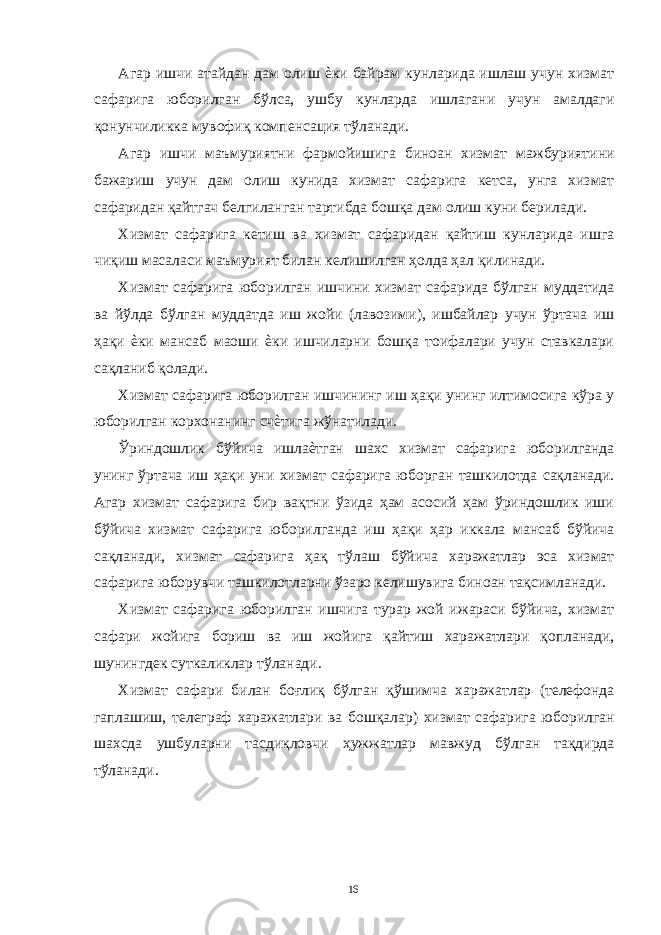 Агар ишчи атайдан дам олиш ѐки байрам кунларида ишлаш учун хизмат сафарига юборилган бўлса, ушбу кунларда ишлагани учун амалдаги қонунчиликка мувофиқ компенсация тўланади. Агар ишчи маъмуриятни фармойишига биноан хизмат мажбуриятини бажариш учун дам олиш кунида хизмат сафарига кетса, унга хизмат сафаридан қайтгач белгиланган тартибда бошқа дам олиш куни берилади. Хизмат сафарига кетиш ва хизмат сафаридан қайтиш кунларида ишга чиқиш масаласи маъмурият билан келишилган ҳолда ҳал қилинади. Хизмат сафарига юборилган ишчини хизмат сафарида бўлган муддатида ва йўлда бўлган муддатда иш жойи (лавозими), ишбайлар учун ўртача иш ҳақи ѐки мансаб маоши ѐки ишчиларни бошқа тоифалари учун ставкалари сақланиб қолади. Хизмат сафарига юборилган ишчининг иш ҳақи унинг илтимосига кўра у юборилган корхонанинг счѐтига жўнатилади. Ўриндошлик бўйича ишлаѐтган шахс хизмат сафарига юборилганда унинг ўртача иш ҳақи уни хизмат сафарига юборган ташкилотда сақланади. Агар хизмат сафарига бир вақтни ўзида ҳам асосий ҳам ўриндошлик иши бўйича хизмат сафарига юборилганда иш ҳақи ҳар иккала мансаб бўйича сақланади, хизмат сафарига ҳақ тўлаш бўйича харажатлар эса хизмат сафарига юборувчи ташкилотларни ўзаро келишувига биноан тақсимланади. Хизмат сафарига юборилган ишчига турар жой ижараси бўйича, хизмат сафари жойига бориш ва иш жойига қайтиш харажатлари қопланади, шунингдек суткаликлар тўланади. Хизмат сафари билан боғлиқ бўлган қўшимча харажатлар (телефонда гаплашиш, телеграф харажатлари ва бошқалар) хизмат сафарига юборилган шахсда ушбуларни тасдиқловчи ҳужжатлар мавжуд бўлган тақдирда тўланади. 16 