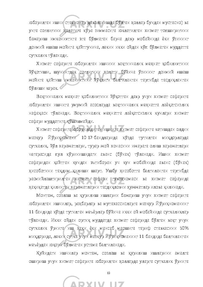 юборилган ишчи стационар даволанишда бўлган ҳоллар бундан мустасно) ва унга соғлиғини ҳолатига кўра зиммасига юклатилган хизмат топшириғини бажариш имкониятига эга бўлмаган барча давр мобайнида ѐки ўзининг доимий яшаш жойига қайтгунича, лекин икки ойдан кўп бўлмаган муддатга суткалик тўланади. Хизмат сафарига юборилган ишчини вақтинчалик меҳнат қобилиятини йўқотиши, шунингдек соғлиғини ҳолати бўйича ўзининг доимий яшаш жойига қайтиш имкониятини йўқлиги белгиланган тартибда тасдиқланган бўлиши керак. Вақтинчалик меҳнат қобилиятини йўқотган давр учун хизмат сафарига юборилган ишчига умумий асосларда вақтинчалик меҳнатга лаѐқатсизлик нафақаси тўланади. Вақтинчалик меҳнатга лаѐқатсизлик кунлари хизмат сафари муддатига қўшилмайди. Хизмат сафарига юбориладиган ишчига хизмат сафарига кетишдан олдин мазкур Йўриқномани 10-12-бандларида кўзда тутилган миқдорларда суткалик, йўл харажатлари, турар жой хонасини ижарага олиш харажатлари чегарасида пул кўринишидаги аванс (бўнак) тўланади. Ишчи хизмат сафаридан қайтган кундан эътиборан уч кун мобайнида аванс (бўнак) ҳисоботини тақдим қилиши шарт. Ушбу ҳисоботга белгиланган тартибда расмийлаштирилган хизмат сафари гувоҳномаси ва хизмат сафарида ҳақиқатда қилинган харажатларни тасдиқловчи ҳужжатлар илова қилинади. Монтаж, созлаш ва қурилиш ишларни бажариш учун хизмат сафарига юборилган ишчилар, раҳбарлар ва мутахассисларга мазкур Йўриқноманинг 11-бандида кўзда тутилган меъѐрлар бўйича икки ой мобайнида суткаликлар тўланади. Икки ойдан ортиқ муддатда хизмат сафарида бўлган вақт учун суткалик ўрнига иш ҳақи ѐки мансаб маошига тариф ставкасини 50% миқдорида, лекин сутка учун мазкур Йўриқноманинг 11-бандида белгиланган меъѐрдан юқори бўлмаган устама белгиланади. Қуйидаги ишчилар монтаж, созлаш ва қурилиш ишларини амалга ошириш учун хизмат сафарига юборилган ҳолларда уларга суткалик ўрнига 19 