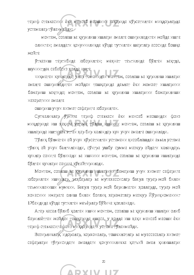 тариф ставкасини ѐки мансаб маошини юқорида кўрсатилган миқдорларда устамалар тўланмайди: монтаж, созлаш ва қурилиш ишлари амалга ошириладиган жойда ишга олинган; амалдаги қонунчиликда кўзда тутилган шартлар асосида бошқа жойга ўтказиш тартибида юборилган; меҳнат таътилида бўлган вақтда, шунингдек сабабсиз ҳолда ишга чиқмаган кунларда; улар томонидан монтаж, созлаш ва қурилиш ишлари амалга ошириладиган жойдан ташқарида давлат ѐки жамоат ишларини бажариш вақтида; монтаж, созлаш ва қурилиш ишларини бажарилиши назоратини амалга ошириш учун хизмат сафарига юборилган. Суткаликлар ўрнига тариф ставкаси ѐки мансаб маошидан фоиз миқдорида иш ҳақига устама тўлаш ишчини монтаж, созлаш ва қурилиш ишларида иштирок этган ҳар бир календар кун учун амалга оширилади. Тўлиқ бўлмаган ой учун кўрсатилган устамани ҳисоблашдан аввал устама тўлиқ ой учун белгиланади, сўнгра ушбу сумма мазкур ойдаги календарь кунлар сонига бўлинади ва ишчини монтаж, созлаш ва қурилиш ишларида бўлган кунлари сонига кўпайтирилади. Монтаж, созлаш ва қурилиш ишларини бажариш учун хизмат сафарига юборилган ишчилар, раҳбарлар ва мутахассислар бепул турар-жой билан таъминланиши мумкин. Бепул турар жой берилмаган ҳолларда, турар жой хонасини ижарага олиш билан боғлиқ харажатлар мазкур Йўриқноманинг 12бандида кўзда тутилган меъѐрлар бўйича қопланади. Агар касал бўлиб қолган ишчи монтаж, созлаш ва қурилиш ишлари олиб борилаѐтган жойдан ташқарида яшаса, у ҳолда иш ҳақи мансаб маоши ѐки тариф ставкасига фоиз миқдоридаги устама тўланмайди. Вазирликлар, идоралар, корхоналар, ташкилотлар ва муассасалар хизмат сафарлари тўғрисидаги амалдаги қонунчиликка қатъий амал қилишлари 20 