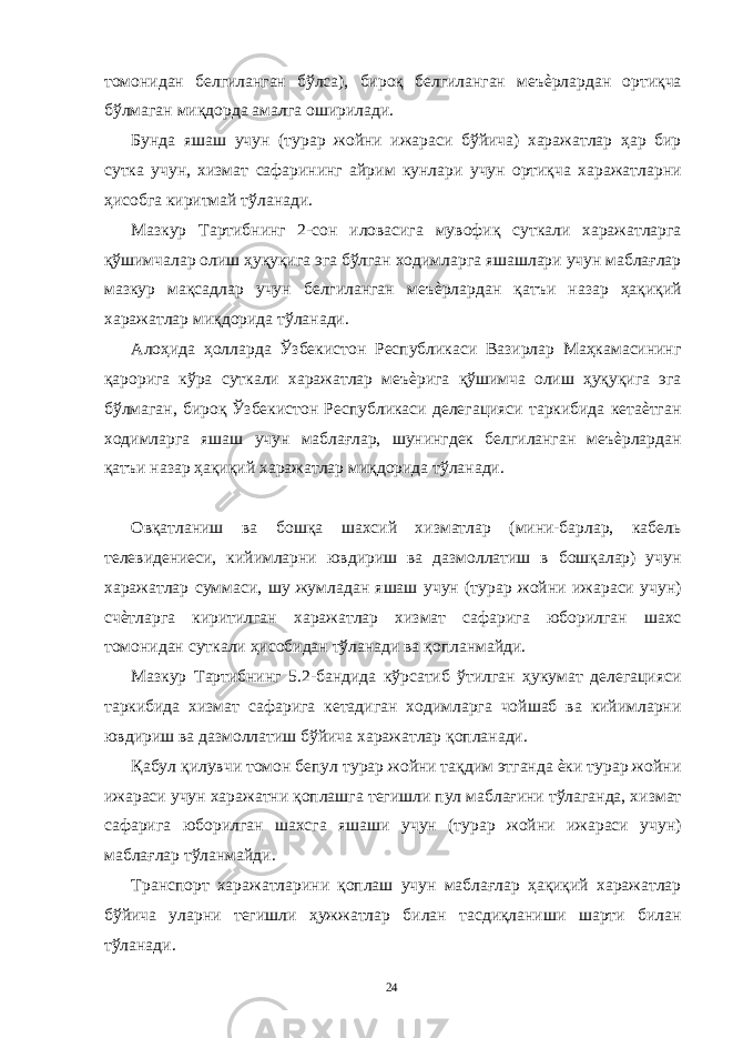 томонидан белгиланган бўлса), бироқ белгиланган меъѐрлардан ортиқча бўлмаган миқдорда амалга оширилади. Бунда яшаш учун (турар жойни ижараси бўйича) харажатлар ҳар бир сутка учун, хизмат сафарининг айрим кунлари учун ортиқча харажатларни ҳисобга киритмай тўланади. Мазкур Тартибнинг 2-сон иловасига мувофиқ суткали харажатларга қўшимчалар олиш ҳуқуқига эга бўлган ходимларга яшашлари учун маблағлар мазкур мақсадлар учун белгиланган меъѐрлардан қатъи назар ҳақиқий харажатлар миқдорида тўланади. Алоҳида ҳолларда Ўзбекистон Республикаси Вазирлар Маҳкамасининг қарорига кўра суткали харажатлар меъѐрига қўшимча олиш ҳуқуқига эга бўлмаган, бироқ Ўзбекистон Республикаси делегацияси таркибида кетаѐтган ходимларга яшаш учун маблағлар, шунингдек белгиланган меъѐрлардан қатъи назар ҳақиқий харажатлар миқдорида тўланади. Овқатланиш ва бошқа шахсий хизматлар (мини-барлар, кабель телевидениеси, кийимларни ювдириш ва дазмоллатиш в бошқалар) учун харажатлар суммаси, шу жумладан яшаш учун (турар жойни ижараси учун) счѐтларга киритилган харажатлар хизмат сафарига юборилган шахс томонидан суткали ҳисобидан тўланади ва қопланмайди. Мазкур Тартибнинг 5.2-бандида кўрсатиб ўтилган ҳукумат делегацияси таркибида хизмат сафарига кетадиган ходимларга чойшаб ва кийимларни ювдириш ва дазмоллатиш бўйича харажатлар қопланади. Қабул қилувчи томон бепул турар жойни тақдим этганда ѐки турар жойни ижараси учун харажатни қоплашга тегишли пул маблағини тўлаганда, хизмат сафарига юборилган шахсга яшаши учун (турар жойни ижараси учун) маблағлар тўланмайди. Транспорт харажатларини қоплаш учун маблағлар ҳақиқий харажатлар бўйича уларни тегишли ҳужжатлар билан тасдиқланиши шарти билан тўланади. 24 