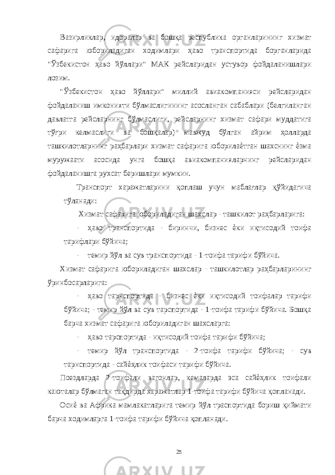 Вазирликлар, идоралар ва бошқа республика органларининг хизмат сафарига юбориладиган ходимлари ҳаво транспортида борганларида &#34;Ўзбекистон ҳаво йўллари&#34; МАК рейсларидан устувор фойдаланишлари лозим. &#34;Ўзбекистон ҳаво йўллари&#34; миллий авиакомпанияси рейсларидан фойдаланиш имконияти бўлмаслигининг асосланган сабаблари (белгиланган давлатга рейсларнинг бўлмаслиги, рейсларнинг хизмат сафари муддатига тўғри келмаслиги ва бошқалар) мавжуд бўлган айрим ҳолларда ташкилотларнинг раҳбарлари хизмат сафарига юборилаѐтган шахснинг ѐзма муружаати асосида унга бошқа авиакомпанияларнинг рейсларидан фойдаланишга рухсат беришлари мумкин. Транспорт харажатларини қоплаш учун маблағлар қўйидагича тўланади: Хизмат сафарига юбориладиган шахслар - ташкилот раҳбарларига: - ҳаво транспортида - биринчи, бизнес ѐки иқтисодий тоифа тарифлари бўйича; - темир йўл ва сув транспортида - 1-тоифа тарифи бўйича. Хизмат сафарига юбориладиган шахслар - ташкилотлар раҳбарларининг ўринбосарларига: - ҳаво тарнспортида - бизнес ѐки иқтисодий тоифалар тарифи бўйича; - темир йўл ва сув тарспортида - 1-тоифа тарифи бўйича. Бошқа барча хизмат сафарига юбориладиган шахсларга: - ҳаво тарспортида - иқтисодий тоифа тарифи бўйича; - темир йўл транспортида - 2-тоифа тарифи бўйича; - сув тарнспортида - сайѐҳлик тоифаси тарифи бўйича. Поездларда 2-тоифали вагонлар, кемаларда эса сайѐҳлик тоифали каюталар бўлмаган тақдирда харажатлар 1-тоифа тарифи бўйича қопланади. Осиѐ ва Африка мамлакатларига темир йўл траспортида бориш қиймати барча ходимларга 1-тоифа тарифи бўйича қопланади. 25 