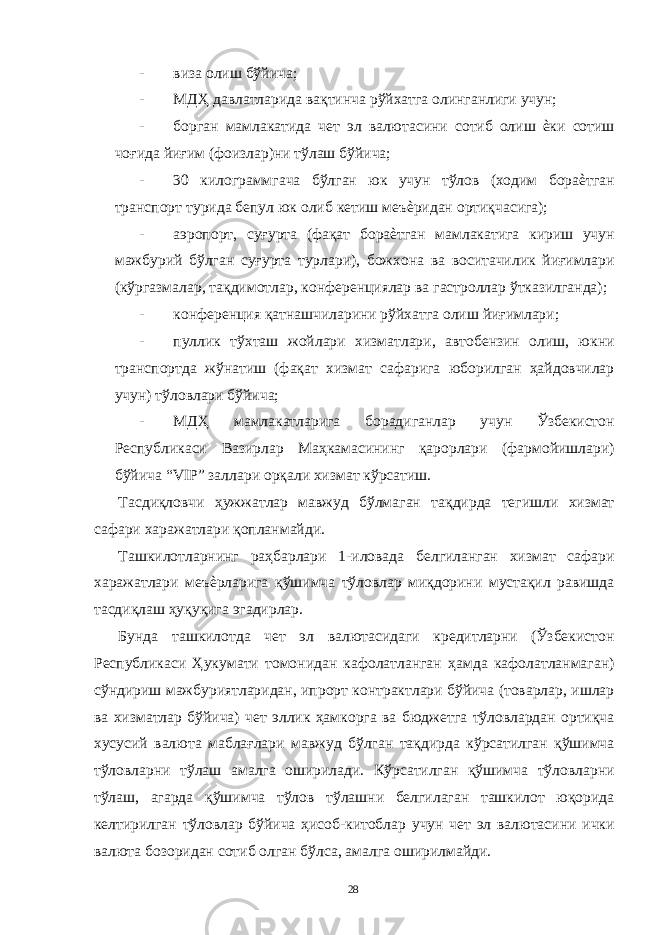 - виза олиш бўйича; - МДҲ давлатларида вақтинча рўйхатга олинганлиги учун; - борган мамлакатида чет эл валютасини сотиб олиш ѐки сотиш чоғида йиғим (фоизлар)ни тўлаш бўйича; - 30 килограммгача бўлган юк учун тўлов (ходим бораѐтган транспорт турида бепул юк олиб кетиш меъѐридан ортиқчасига); - аэропорт, суғурта (фақат бораѐтган мамлакатига кириш учун мажбурий бўлган суғурта турлари), божхона ва воситачилик йиғимлари (кўргазмалар, тақдимотлар, конференциялар ва гастроллар ўтказилганда); - конференция қатнашчиларини рўйхатга олиш йиғимлари; - пуллик тўхташ жойлари хизматлари, автобензин олиш, юкни транспортда жўнатиш (фақат хизмат сафарига юборилган ҳайдовчилар учун) тўловлари бўйича; - МДҲ мамлакатларига борадиганлар учун Ўзбекистон Республикаси Вазирлар Маҳкамасининг қарорлари (фармойишлари) бўйича “VIP” заллари орқали хизмат кўрсатиш. Тасдиқловчи ҳужжатлар мавжуд бўлмаган тақдирда тегишли хизмат сафари харажатлари қопланмайди. Ташкилотларнинг раҳбарлари 1-иловада белгиланган хизмат сафари харажатлари меъѐрларига қўшимча тўловлар миқдорини мустақил равишда тасдиқлаш ҳуқуқига эгадирлар. Бунда ташкилотда чет эл валютасидаги кредитларни (Ўзбекистон Республикаси Ҳукумати томонидан кафолатланган ҳамда кафолатланмаган) сўндириш мажбуриятларидан, ипрорт контрактлари бўйича (товарлар, ишлар ва хизматлар бўйича) чет эллик ҳамкорга ва бюджетга тўловлардан ортиқча хусусий валюта маблағлари мавжуд бўлган тақдирда кўрсатилган қўшимча тўловларни тўлаш амалга оширилади. Кўрсатилган қўшимча тўловларни тўлаш, агарда қўшимча тўлов тўлашни белгилаган ташкилот юқорида келтирилган тўловлар бўйича ҳисоб-китоблар учун чет эл валютасини ички валюта бозоридан сотиб олган бўлса, амалга оширилмайди. 28 