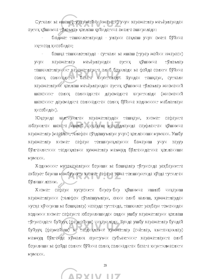 Суткали ва яшаш (турар жойни ижараси) учун харажатлар меъѐрларидан ортиқ қўшимча тўловлар қоплаш қуйидагича амалга оширилади: - бюджет ташкилотларида - уларни сақлаш учун смета бўйича иқтисод ҳисобидан; - бошқа ташкилотларда - суткали ва яшаш (турар жойни ижараси) учун харажатлар меъѐрларидан ортиқ қўшимча тўловлар ташкилотларнинг харажатларига олиб борилади ва фойда солиғи бўйича солиқ солинадиган базага киритилади. Бундан ташқари, суткали харажатларни қоплаш меъѐрларидан ортиқ қўшимча тўловлар жисмоний шахснинг солиқ солинадиган даромадига киритилади (жисмоний шахснинг даромадига солинадиган солиқ бўйича ходимнинг маблағлари ҳисобидан). Юқорида келтирилган харажатлардан ташқари, хизмат сафарига юборилган шахсга ишлаб чиқариш мақсадларида сарфланган қўшимча харажатлар (масалан, телефон сўздашувлари учун) қопланиши мумкин. Ушбу харажатлар хизмат сафари топшириқларини бажариш учун зарур бўлганлигини тасдиқловчи ҳужжатлар мавжуд бўлганидагина қопланиши мумкин. Ходимнинг музокараларни бориши ва бошқалар тўғрисида раҳбариятга ахборот бериш мажбурияти хизмат сафари режа-топшириғида кўзда тутилган бўлиши лозим. Хизмат сафари хусусияти бирор-бир қўшимча ишлаб чиқариш харажатларини (телефон сўзлашувлари, юкни олиб келиш, ҳужжатлардан нусҳа кўчириш ва бошқалар) назарда тутганда, ташкилот раҳбари томонидан ходимни хизмат сафарига юборилишидан олдин ушбу харажатларни қоплаш тўғрисидаги буйруқ (фармойиш) чиқарилади. Бунда ушбу харажатлар бундай буйруқ (фармойиш) ва тасдиқловчи ҳужжатлар (счѐтлар, квитанциялар) мавжуд бўлганда хўжалик юритувчи субъектнинг харажатларига олиб борилиши ва фойда солиғи бўйича солиқ солинадиган базага киритилмаслиги мумкин. 29 