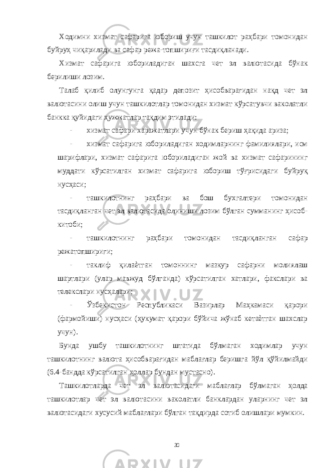 Ходимни хизмат сафарига юбориш учун ташкилот раҳбари томонидан буйруҳ чиқарилади ва сафар режа-топшириғи тасдиқланади. Хизмат сафарига юбориладиган шахсга чет эл валютасида бўнак берилиши лозим. Талаб қилиб олунгунга қадар депозит ҳисобварағидан нақд чет эл валютасини олиш учун ташкилотлар томонидан хизмат кўрсатувчи ваколатли банкка қуйидаги ҳужжатлар тақдим этилади: - хизмат сафари харажатлари учун бўнак бериш ҳақида ариза; - хизмат сафарига юбориладиган ходимларнинг фамилиялари, исм шарифлари, хизмат сафарига юбориладиган жой ва хизмат сафарининг муддати кўрсатилган хизмат сафарига юбориш тўғрисидаги буйруқ нусҳаси; - ташкилотнинг раҳбари ва бош бухгалтери томонидан тасдиқланган чет эл валютасида олиниши лозим бўлган сумманинг ҳисоб- китоби; - ташкилотнинг раҳбари томонидан тасдиқланган сафар режатопшириғи; - таклиф қилаѐтган томоннинг мазкур сафарни молиялаш шартлари (улар мавжуд бўлганда) кўрсатилган хатлари, факслари ва телекслари нусҳалари; - Ўзбекистон Республикаси Вазирлар Маҳкамаси қарори (фармойиши) нусҳаси (ҳукумат қарори бўйича жўнаб кетаѐтган шахслар учун). Бунда ушбу ташкилотнинг штатида бўлмаган ходимлар учун ташкилотнинг валюта ҳисобварағидан маблағлар беришга йўл қўйилмайди (6.4-бандда кўрсатилган ҳоллар бундан мустасно). Ташкилотларда чет эл валютасидаги маблағлар бўлмаган ҳолда ташкилотлар чет эл валютасини ваколатли банклардан уларнинг чет эл валютасидаги хусусий маблағлари бўлган тақдирда сотиб олишлари мумкин. 30 