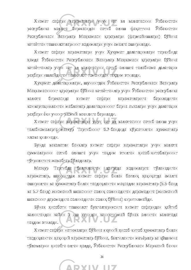 Хизмат сафари харажатлари учун чет эл валютасини Ўзбекистон республика валюта биржасидан сотиб олиш фақатгина Ўзбекистон Республикаси Вазирлар Маҳкамаси қарорлари (фармойишлари) бўйича кетаѐтган ташкилотларнинг ходимлари учун амалга оширилади. Хизмат сафари харажатлари учун Ҳукумат делегациялари таркибида ҳамда Ўзбекистон Республикаси Вазирлар Маҳкамаси қарорлари бўйича кетаѐтганлар учун чет эл валютасини сотиб олишга талабнома делегация раҳбари ишлайдиган ташкилот томонидан тақдим этилади. Ҳукумат делегациялари, шунингдек Ўзбекистон Республикаси Вазирлар Маҳкамасининг қарорлари бўйича кетаѐтганлар учун Ўзбекистон республика валюта биржасида хизмат сафари харажатларига бериладиган конвертацияланган маблағлар делегациянинг барча аъзолари учун делегация раҳбари ѐки унинг расмий вакилига берилади. Хизмат сафари харажатлари учун чет эл валютасини сотиб олиш учун талабномаларга мазкур Тартибнинг 6.2-бандида кўрсатилган ҳужжатлар илова қилинади. Бунда ваколатли банклар хизмат сафари харажатлари учун валюта суммаларини сотиб олишга учун тақдим этилган ҳисоб-китобларнинг тўғрилигига жавобгар бўладилар. Мазкур Тартибда белгиланган доирада ходимларга тўланадиган харажатлар, шунингдек хизмат сафари билан боғлиқ ҳақиқатда амалга оширилган ва ҳужжатлар билан тасдиқланган мақсадли харажатлар (5.5-банд ва 5.7-банд) жисмоний шахснинг солиқ солинадиган даромадига (жисмоний шахснинг даромадига солинадиган солиқ бўйича) киритилмайди. Бўнак ҳисоботи ташкилот бухгалтериясига хизмат сафаридан қайтиб келингандан кейин 3 иш кунидан кечиктирмай бўнак олинган валютада тақдим этилади. Хизмат сафари натижалари бўйича якуний ҳисоб-китоб ҳужжатлар билан тасдиқланган ҳақиқий харажатлар бўйича, белгиланган меъѐрлар ва қўшимча тўловларни ҳисобга олган ҳолда, Ўзбекистон Республикаси Марказий банки 31 