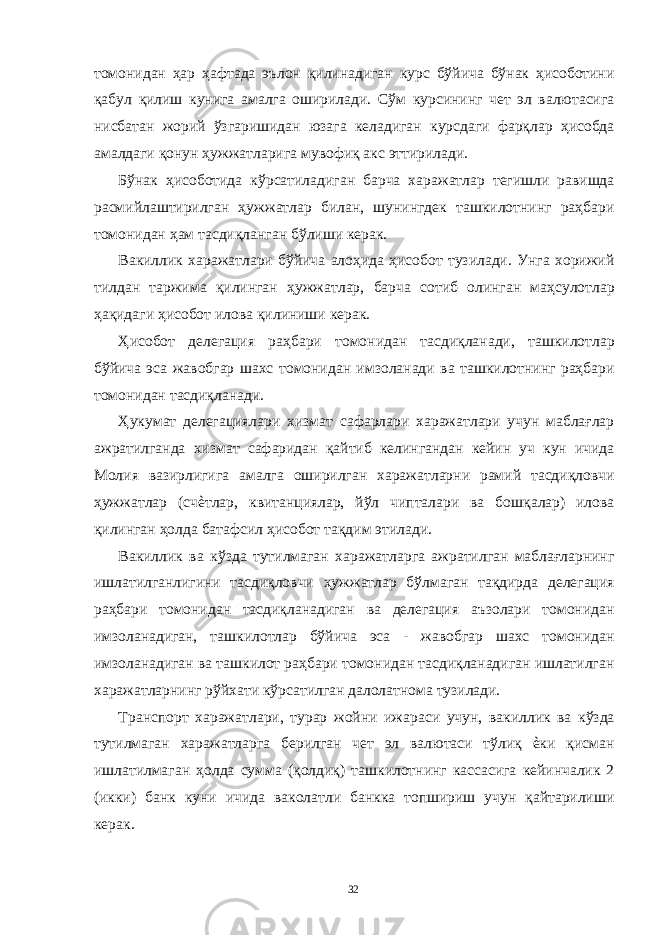 томонидан ҳар ҳафтада эълон қилинадиган курс бўйича бўнак ҳисоботини қабул қилиш кунига амалга оширилади. Сўм курсининг чет эл валютасига нисбатан жорий ўзгаришидан юзага келадиган курсдаги фарқлар ҳисобда амалдаги қонун ҳужжатларига мувофиқ акс эттирилади. Бўнак ҳисоботида кўрсатиладиган барча харажатлар тегишли равишда расмийлаштирилган ҳужжатлар билан, шунингдек ташкилотнинг раҳбари томонидан ҳам тасдиқланган бўлиши керак. Вакиллик харажатлари бўйича алоҳида ҳисобот тузилади. Унга хорижий тилдан таржима қилинган ҳужжатлар, барча сотиб олинган маҳсулотлар ҳақидаги ҳисобот илова қилиниши керак. Ҳисобот делегация раҳбари томонидан тасдиқланади, ташкилотлар бўйича эса жавобгар шахс томонидан имзоланади ва ташкилотнинг раҳбари томонидан тасдиқланади. Ҳукумат делегациялари хизмат сафарлари харажатлари учун маблағлар ажратилганда хизмат сафаридан қайтиб келингандан кейин уч кун ичида Молия вазирлигига амалга оширилган харажатларни рамий тасдиқловчи ҳужжатлар (счѐтлар, квитанциялар, йўл чипталари ва бошқалар) илова қилинган ҳолда батафсил ҳисобот тақдим этилади. Вакиллик ва кўзда тутилмаган харажатларга ажратилган маблағларнинг ишлатилганлигини тасдиқловчи ҳужжатлар бўлмаган тақдирда делегация раҳбари томонидан тасдиқланадиган ва делегация аъзолари томонидан имзоланадиган, ташкилотлар бўйича эса - жавобгар шахс томонидан имзоланадиган ва ташкилот раҳбари томонидан тасдиқланадиган ишлатилган харажатларнинг рўйхати кўрсатилган далолатнома тузилади. Транспорт харажатлари, турар жойни ижараси учун, вакиллик ва кўзда тутилмаган харажатларга берилган чет эл валютаси тўлиқ ѐки қисман ишлатилмаган ҳолда сумма (қолдиқ) ташкилотнинг кассасига кейинчалик 2 (икки) банк куни ичида ваколатли банкка топшириш учун қайтарилиши керак. 32 