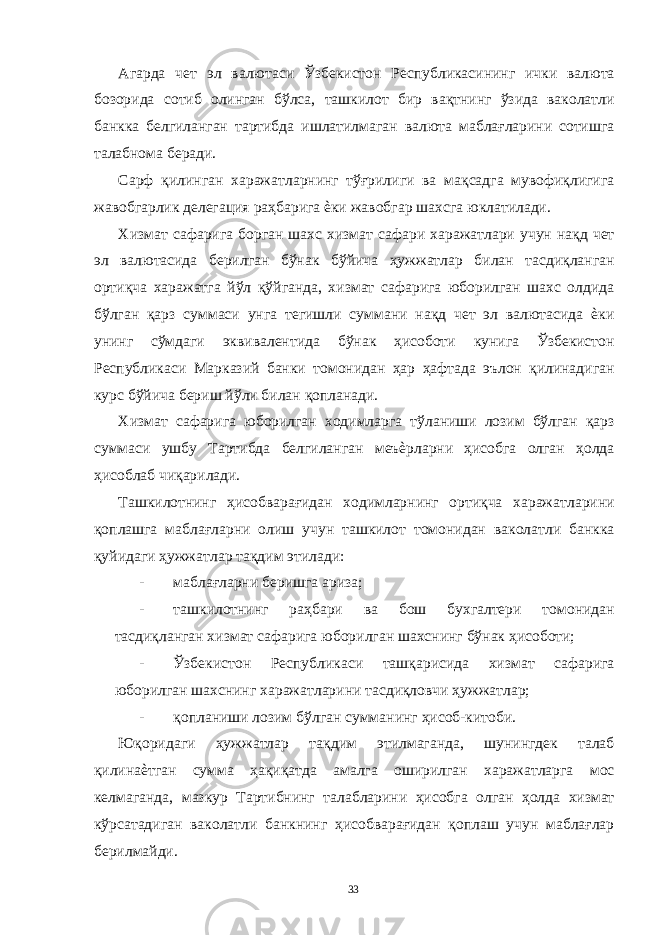 Агарда чет эл валютаси Ўзбекистон Республикасининг ички валюта бозорида сотиб олинган бўлса, ташкилот бир вақтнинг ўзида ваколатли банкка белгиланган тартибда ишлатилмаган валюта маблағларини сотишга талабнома беради. Сарф қилинган харажатларнинг тўғрилиги ва мақсадга мувофиқлигига жавобгарлик делегация раҳбарига ѐки жавобгар шахсга юклатилади. Хизмат сафарига борган шахс хизмат сафари харажатлари учун нақд чет эл валютасида берилган бўнак бўйича ҳужжатлар билан тасдиқланган ортиқча харажатга йўл қўйганда, хизмат сафарига юборилган шахс олдида бўлган қарз суммаси унга тегишли суммани нақд чет эл валютасида ѐки унинг сўмдаги эквивалентида бўнак ҳисоботи кунига Ўзбекистон Республикаси Марказий банки томонидан ҳар ҳафтада эълон қилинадиган курс бўйича бериш йўли билан қопланади. Хизмат сафарига юборилган ходимларга тўланиши лозим бўлган қарз суммаси ушбу Тартибда белгиланган меъѐрларни ҳисобга олган ҳолда ҳисоблаб чиқарилади. Ташкилотнинг ҳисобварағидан ходимларнинг ортиқча харажатларини қоплашга маблағларни олиш учун ташкилот томонидан ваколатли банкка қуйидаги ҳужжатлар тақдим этилади: - маблағларни беришга ариза; - ташкилотнинг раҳбари ва бош бухгалтери томонидан тасдиқланган хизмат сафарига юборилган шахснинг бўнак ҳисоботи; - Ўзбекистон Республикаси ташқарисида хизмат сафарига юборилган шахснинг харажатларини тасдиқловчи ҳужжатлар; - қопланиши лозим бўлган сумманинг ҳисоб-китоби. Юқоридаги ҳужжатлар тақдим этилмаганда, шунингдек талаб қилинаѐтган сумма ҳақиқатда амалга оширилган харажатларга мос келмаганда, мазкур Тартибнинг талабларини ҳисобга олган ҳолда хизмат кўрсатадиган ваколатли банкнинг ҳисобварағидан қоплаш учун маблағлар берилмайди. 33 