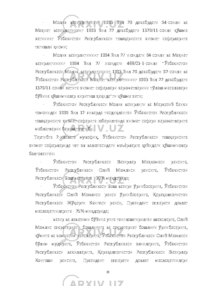 - Молия вазирлигининг 1993 йил 29 декабрдаги 64-сонли ва Меҳнат вазирлигининг 1993 йил 22 декабрдаги 1329/11-сонли қўшма хатининг Ўзбекистон Республикаси ташқарисига хизмат сафарларига тегишли қисми; - Молия вазирлигининг 1994 йил 27 июндаги 64-сонли ва Меҳнат вазирлигининг 1994 йил 27 июндаги 488/03-1-сонли &#34;Ўзбекистон Республикаси Молия вазирлигининг 1993 йил 29 декабрдаги 92-сонли ва Ўзбекистон Республикаси Меҳнат вазирлигининг 1993 йил 22 декабрдаги 1329/11-сонли хатига хизмат сафарлари харажатларини тўлаш масалалари бўйича қўшимчалар киритиш ҳақида&#34;ги қўшма хати; - Ўзбекистон Республикаси Молия вазирлиги ва Марказий банки томонидан 1996 йил 12 январда тасдиқланган Ўзбекистон Республикаси ташқарисига хизмат сафарига юборилганда хизмат сафари харажатларига маблағларни бериш тартиби. Тартибга 2-иловага мувофиқ, Ўзбекистон Республикаси ташқарисига хизмат сафарларида чет эл валютасидаги меъѐрларга қуйидаги қўшимчалар белгаланган: - Ўзбекистон Республикаси Вазирлар Маҳкамаси раисига, Ўзбекистон Республикаси Олий Мажлиси раисига, Ўзбекистон Республикаси Бош вазирига - 30% миқдорида; - Ўзбекистон Республикаси Бош вазири ўринбосарига, Ўзбекистон Республикаси Олий Мажлиси раиси ўринбосарига, Қарақалпоғистон Республикаси Жўқорғи Кенгеси раиси, Президент аппарати давлат маслаҳатчиларига - 25% миқдорида; - вазир ва лавозими бўйича унга тенглаштирилган шахсларга, Олий Мажлис секретариати бошлиғига ва секретариат бошлиғи ўринбосарига, қўмита ва комиссия раисларига, Ўзбекистон Республикаси Олий Мажлиси бўлим мудирига, Ўзбекистон Республикаси элчиларига, Ўзбекистон Республикаси вакилларига, Қарақалпоғистон Республикаси Вазирлар Кенгаши раисига, Президент аппарати давлат маслаҳатчилари 35 