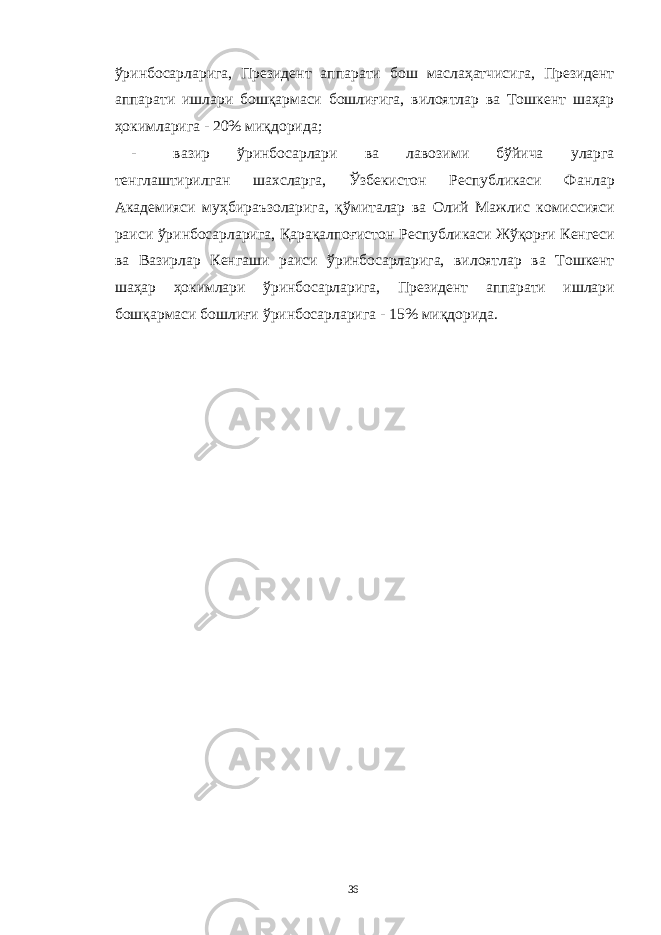 ўринбосарларига, Президент аппарати бош маслаҳатчисига, Президент аппарати ишлари бошқармаси бошлиғига, вилоятлар ва Тошкент шаҳар ҳокимларига - 20% миқдорида; - вазир ўринбосарлари ва лавозими бўйича уларга тенглаштирилган шахсларга, Ўзбекистон Республикаси Фанлар Академияси муҳбираъзоларига, қўмиталар ва Олий Мажлис комиссияси раиси ўринбосарларига, Қарақалпоғистон Республикаси Жўқорғи Кенгеси ва Вазирлар Кенгаши раиси ўринбосарларига, вилоятлар ва Тошкент шаҳар ҳокимлари ўринбосарларига, Президент аппарати ишлари бошқармаси бошлиғи ўринбосарларига - 15% миқдорида. 36 