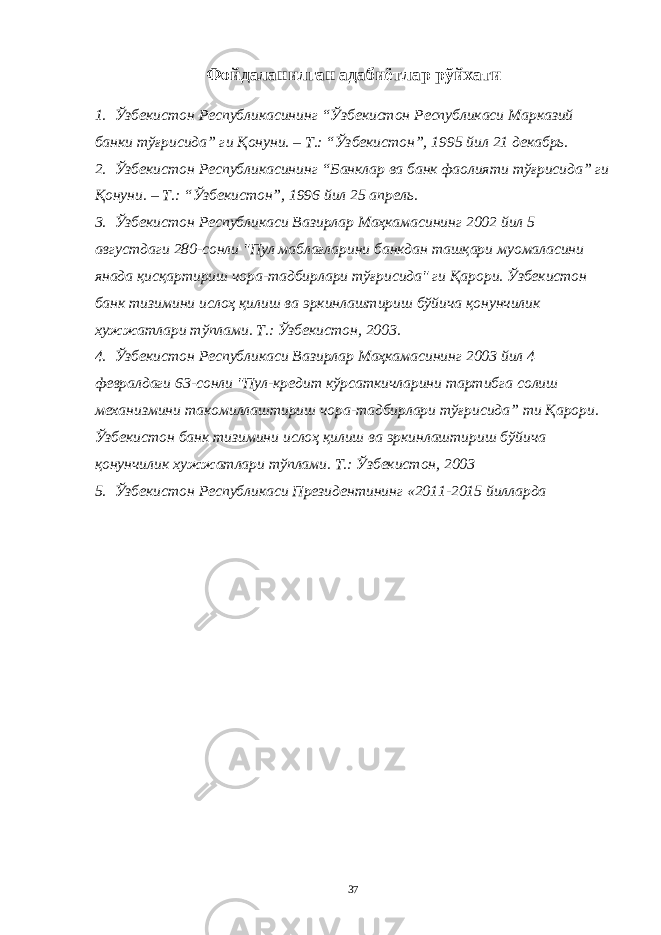 Фойдаланилган адабиётлар рўйхати 1. Ўзбекистон Республикасининг “Ўзбекистон Республикаси Марказий банки тўғрисида” ги Қонуни. – Т.: “Ўзбекистон”, 1995 йил 21 декабрь. 2. Ўзбекистон Республикасининг “Банклар ва банк фаолияти тўғрисида” ги Қонуни. – Т.: “Ўзбекистон”, 1996 йил 25 апрель. 3. Ўзбекистон Республикаси Вазирлар Маҳкамасининг 2002 йил 5 августдаги 280-сонли &#34;Пул маблағларини банкдан ташқари муомаласини янада қисқартириш чора-тадбирлари тўғрисида&#34; ги Қарори. Ўзбекистон банк тизимини ислоҳ қилиш ва эркинлаштириш бўйича қонунчилик хужжатлари тўплами. Т.: Ўзбекистон, 2003. 4. Ўзбекистон Республикаси Вазирлар Маҳкамасининг 2003 йил 4 февралдаги 63-сонли &#34;Пул-кредит кўрсаткичларини тартибга солиш механизмини такомиллаштириш чора-тадбирлари тўғрисида” ти Қарори. Ўзбекистон банк тизимини ислоҳ қилиш ва эркинлаштириш бўйича қонунчилик хужжатлари тўплами. Т.: Ўзбекистон, 2003 5. Ўзбекистон Республикаси Президентининг «2011-2015 йилларда 37 