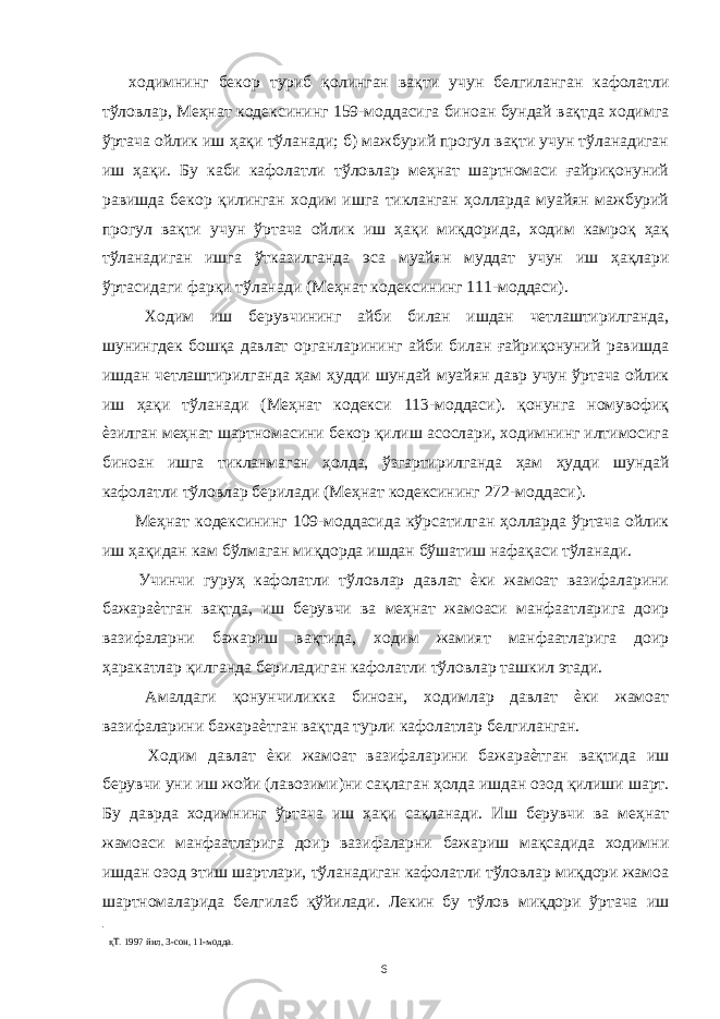 ходимнинг бекор туриб қолинган вақти учун белгиланган кафолатли тўловлар, Меҳнат кодексининг 159-моддасига биноан бундай вақтда ходимга ўртача ойлик иш ҳақи тўланади; б) мажбурий прогул вақти учун тўланадиган иш ҳақи. Бу каби кафолатли тўловлар меҳнат шартномаси ғайриқонуний равишда бекор қилинган ходим ишга тикланган ҳолларда муайян мажбурий прогул вақти учун ўртача ойлик иш ҳақи миқдорида, ходим камроқ ҳақ тўланадиган ишга ўтказилганда эса муайян муддат учун иш ҳақлари ўртасидаги фарқи тўланади (Меҳнат кодексининг 111-моддаси). Ходим иш берувчининг айби билан ишдан четлаштирилганда, шунингдек бошқа давлат органларининг айби билан ғайриқонуний равишда ишдан четлаштирилганда ҳам ҳудди шундай муайян давр учун ўртача ойлик иш ҳақи тўланади (Меҳнат кодекси 113-моддаси). қонунга номувофиқ ѐзилган меҳнат шартномасини бекор қилиш асослари, ходимнинг илтимосига биноан ишга тикланмаган ҳолда, ўзгартирилганда ҳам ҳудди шундай кафолатли тўловлар берилади (Меҳнат кодексининг 272-моддаси). Меҳнат кодексининг 109-моддасида кўрсатилган ҳолларда ўртача ойлик иш ҳақидан кам бўлмаган миқдорда ишдан бўшатиш нафақаси тўланади. Учинчи гуруҳ кафолатли тўловлар давлат ѐки жамоат вазифаларини бажараѐтган вақтда, иш берувчи ва меҳнат жамоаси манфаатларига доир вазифаларни бажариш вақтида, ходим жамият манфаатларига доир ҳаракатлар қилганда бериладиган кафолатли тўловлар ташкил этади. Амалдаги қонунчиликка биноан, ходимлар давлат ѐки жамоат вазифаларини бажараѐтган вақтда турли кафолатлар белгиланган. Ходим давлат ѐки жамоат вазифаларини бажараѐтган вақтида иш берувчи уни иш жойи (лавозими)ни сақлаган ҳолда ишдан озод қилиши шарт. Бу даврда ходимнинг ўртача иш ҳақи сақланади. Иш берувчи ва меҳнат жамоаси манфаатларига доир вазифаларни бажариш мақсадида ходимни ишдан озод этиш шартлари, тўланадиган кафолатли тўловлар миқдори жамоа шартномаларида белгилаб қўйилади. Лекин бу тўлов миқдори ўртача иш қТ. 1997 йил, 3-сон, 11-модда. 6 