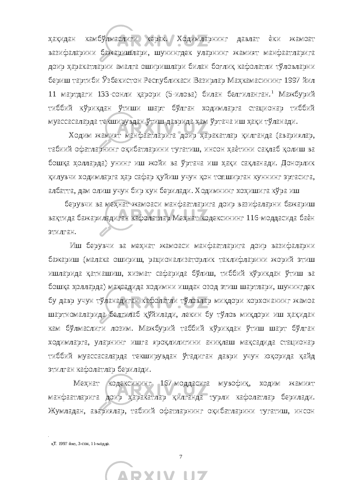 ҳақидан камбўлмаслиги керак. Ходимларнинг давлат ѐки жамоат вазифаларини бажаришлари, шунингдек уларнинг жамият манфаатларига доир ҳаракатларии амалга оширишлари билан боғлиқ кафолатли тўловларни бериш тартиби Ўзбекистон Республикаси Вазирлар Маҳкамасининг 1997 йил 11 мартдаги 133-сонли қарори (5-илова) билан белгиланган. 1 Мажбурий тиббий кўрикдан ўтиши шарт бўлган ходимларга стационар тиббий муассасаларда текширувдан ўтиш даврида ҳам ўртача иш ҳақи тўланади. Ходим жамият манфаатларига доир ҳаракатлар қилганда (авариялар, табиий офатларнинг оқибатларини тугатиш, инсон ҳаѐтини сақлаб қолиш ва бошқа ҳолларда) унинг иш жойи ва ўртача иш ҳақи сақланади. Донорлик қилувчи ходимларга ҳар сафар қуйиш учун қон топширган куннинг эртасига, албатта, дам олиш учун бир кун берилади. Ходимнинг хоҳишига кўра иш берувчи ва меҳнат жамоаси манфаатларига доир вазифаларни бажариш вақтида бажариладиган кафолатлар Меҳнат кодексининг 116-моддасида баѐн этилган. Иш берувчи ва меҳнат жамоаси манфаатларига доир вазифаларни бажариш (малака ошириш, рационализаторлик таклифларини жорий этиш ишларида қатнашиш, хизмат сафарида бўлиш, тиббий кўрикдан ўтиш ва бошқа ҳолларда) мақсадида ходимни ишдан озод этиш шартлари, шунингдек бу давр учун тўланадиган кафолатли тўловлар миқдори корхонанинг жамоа шартномаларида белгилаб қўйилади, лекин бу тўлов миқдори иш ҳақидан кам бўлмаслиги лозим. Мажбурий таббий кўрикдан ўтиш шарт бўлган ходимларга, уларнинг ишга яроқлилигини аниқлаш мақсадида стационар тиббий муассасаларда текширувдан ўтадиган даври учун юқорида қайд этилган кафолатлар берилади. Меҳнат кодексининг 167-моддасига мувофиқ, ходим жамият манфаатларига доир ҳаракатлар қилганда турли кафолатлар берилади. Жумладан, авариялар, табиий офатларнинг оқибатларини тугатиш, инсон қТ. 1997 йил, 3-сон, 11-модда. 7 