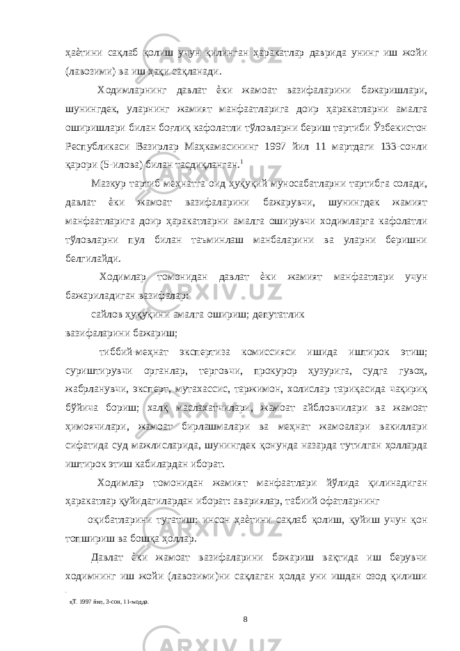 ҳаѐтини сақлаб қолиш учун қилинган ҳаракатлар даврида унинг иш жойи (лавозими) ва иш ҳақи сақланади. Ходимларнинг давлат ѐки жамоат вазифаларини бажаришлари, шунингдек, уларнинг жамият манфаатларига доир ҳаракатларни амалга оширишлари билан боғлиқ кафолатли тўловларни бериш тартиби Ўзбекистон Республикаси Вазирлар Маҳкамасининг 1997 йил 11 мартдаги 133-сонли қарори (5-илова) билан тасдиқланган. 1 Мазкур тартиб меҳнатга оид ҳуқуқий муносабатларни тартибга солади, давлат ѐки жамоат вазифаларини бажарувчи, шунингдек жамият манфаатларига доир ҳаракатларни амалга оширувчи ходимларга кафолатли тўловларни пул билан таъминлаш манбаларини ва уларни беришни белгилайди. Ходимлар томонидан давлат ѐки жамият манфаатлари учун бажариладиган вазифалар: сайлов ҳуқуқини амалга ошириш; депутатлик вазифаларини бажариш; тиббий-меҳнат экспертиза комиссияси ишида иштирок этиш; суриштирувчи органлар, терговчи, прокурор ҳузурига, судга гувоҳ, жабрланувчи, эксперт, мутахассис, таржимон, холислар тариқасида чақириқ бўйича бориш; халқ маслахатчилари, жамоат айбловчилари ва жамоат ҳимоячилари, жамоат бирлашмалари ва меҳнат жамоалари вакиллари сифатида суд мажлисларида, шунингдек қонунда назарда тутилган ҳолларда иштирок этиш кабилардан иборат. Ходимлар томонидан жамият манфаатлари йўлида қилинадиган ҳаракатлар қуйидагилардан иборат: авариялар, табиий офатларнинг оқибатларини тугатиш; инсон ҳаѐтини сақлаб қолиш, қуйиш учун қон топшириш ва бошқа ҳоллар. Давлат ѐки жамоат вазифаларини бажариш вақтида иш берувчи ходимнинг иш жойи (лавозими)ни сақлаган ҳолда уни ишдан озод қилиши қТ. 1997 йил, 3-сон, 11-модда. 8 