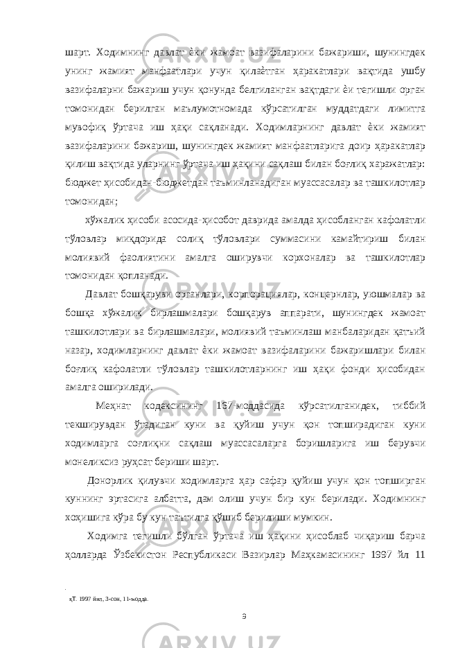 шарт. Ходимнинг давлат ѐки жамоат вазифаларини бажариши, шунингдек унинг жамият манфаатлари учун қилаѐтган ҳаракатлари вақтида ушбу вазифаларни бажариш учун қонунда белгиланган вақтдаги ѐи тегишли орган томонидан берилган маълумотномада кўрсатилган муддатдаги лимитга мувофиқ ўртача иш ҳақи сақланади. Ходимларнинг давлат ѐки жамият вазифаларини бажариш, шунингдек жамият манфаатларига доир ҳаракатлар қилиш вақтида уларнинг ўртача иш ҳақини сақлаш билан боғлиқ харажатлар: бюджет ҳисобидан-бюджетдан таъминланадиган муассасалар ва ташкилотлар томонидан; хўжалик ҳисоби асосида-ҳисобот даврида амалда ҳисобланган кафолатли тўловлар миқдорида солиқ тўловлари суммасини камайтириш билан молиявий фаолиятини амалга оширувчи корхоналар ва ташкилотлар томонидан қопланади. Давлат бошқаруви органлари, корпорациялар, концернлар, уюшмалар ва бошқа хўжалик бирлашмалари бошқарув аппарати, шунингдек жамоат ташкилотлари ва бирлашмалари, молиявий таъминлаш манбаларидан қатъий назар, ходимларнинг давлат ѐки жамоат вазифаларини бажаришлари билан боғлиқ кафолатли тўловлар ташкилотларнинг иш ҳақи фонди ҳисобидан амалга оширилади. Меҳнат кодексининг 167-моддасида кўрсатилганидек, тиббий текширувдан ўтадиган куни ва қуйиш учун қон топширадиган куни ходимларга соғлиқни сақлаш муассасаларга боришларига иш берувчи монеликсиз руҳсат бериши шарт. Донорлик қилувчи ходимларга ҳар сафар қуйиш учун қон топширган куннинг эртасига албатта, дам олиш учун бир кун берилади. Ходимнинг хоҳишига кўра бу кун таътилга қўшиб берилиши мумкин. Ходимга тегишли бўлган ўртача иш ҳақини ҳисоблаб чиқариш барча ҳолларда Ўзбекистон Республикаси Вазирлар Маҳкамасининг 1997 йл 11 қТ. 1997 йил, 3-сон, 11-модда. 9 