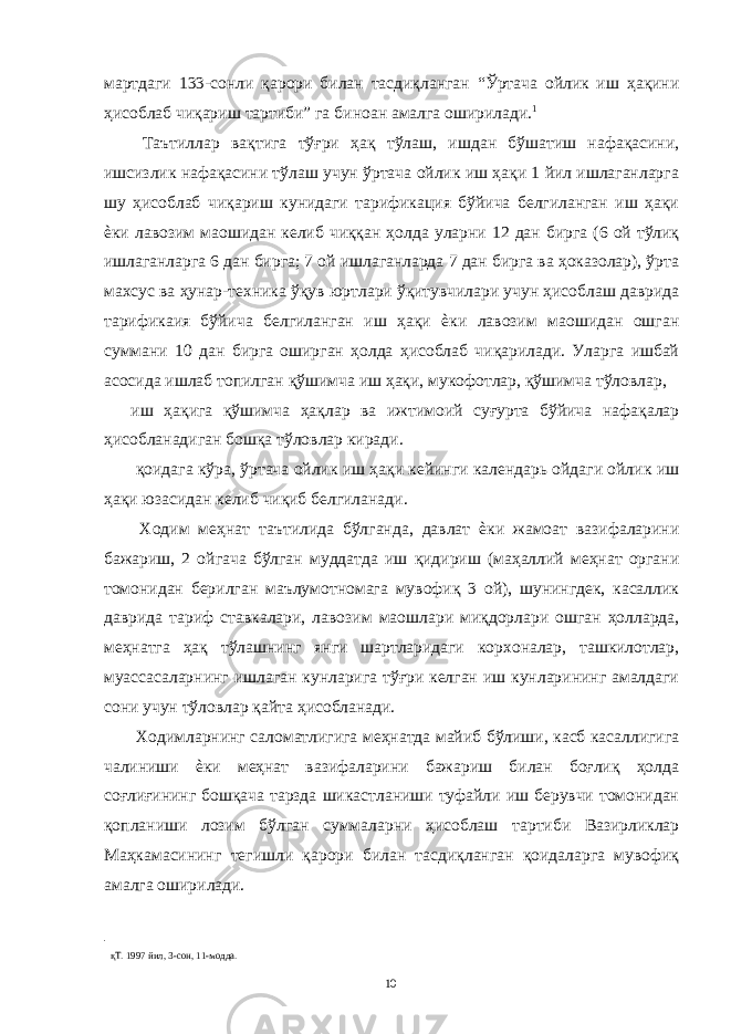 мартдаги 133-сонли қарори билан тасдиқланган “Ўртача ойлик иш ҳақини ҳисоблаб чиқариш тартиби” га биноан амалга оширилади. 1 Таътиллар вақтига тўғри ҳақ тўлаш, ишдан бўшатиш нафақасини, ишсизлик нафақасини тўлаш учун ўртача ойлик иш ҳақи 1 йил ишлаганларга шу ҳисоблаб чиқариш кунидаги тарификация бўйича белгиланган иш ҳақи ѐки лавозим маошидан келиб чиққан ҳолда уларни 12 дан бирга (6 ой тўлиқ ишлаганларга 6 дан бирга; 7 ой ишлаганларда 7 дан бирга ва ҳоказолар), ўрта махсус ва ҳунар-техника ўқув юртлари ўқитувчилари учун ҳисоблаш даврида тарификаия бўйича белгиланган иш ҳақи ѐки лавозим маошидан ошган суммани 10 дан бирга оширган ҳолда ҳисоблаб чиқарилади. Уларга ишбай асосида ишлаб топилган қўшимча иш ҳақи, мукофотлар, қўшимча тўловлар, иш ҳақига қўшимча ҳақлар ва ижтимоий суғурта бўйича нафақалар ҳисобланадиган бошқа тўловлар киради. қоидага кўра, ўртача ойлик иш ҳақи кейинги календарь ойдаги ойлик иш ҳақи юзасидан келиб чиқиб белгиланади. Ходим меҳнат таътилида бўлганда, давлат ѐки жамоат вазифаларини бажариш, 2 ойгача бўлган муддатда иш қидириш (маҳаллий меҳнат органи томонидан берилган маълумотномага мувофиқ 3 ой), шунингдек, касаллик даврида тариф ставкалари, лавозим маошлари миқдорлари ошган ҳолларда, меҳнатга ҳақ тўлашнинг янги шартларидаги корхоналар, ташкилотлар, муассасаларнинг ишлаган кунларига тўғри келган иш кунларининг амалдаги сони учун тўловлар қайта ҳисобланади. Ходимларнинг саломатлигига меҳнатда майиб бўлиши, касб касаллигига чалиниши ѐки меҳнат вазифаларини бажариш билан боғлиқ ҳолда соғлиғининг бошқача тарзда шикастланиши туфайли иш берувчи томонидан қопланиши лозим бўлган суммаларни ҳисоблаш тартиби Вазирликлар Маҳкамасининг тегишли қарори билан тасдиқланган қоидаларга мувофиқ амалга оширилади. қТ. 1997 йил, 3-сон, 11-модда. 10 