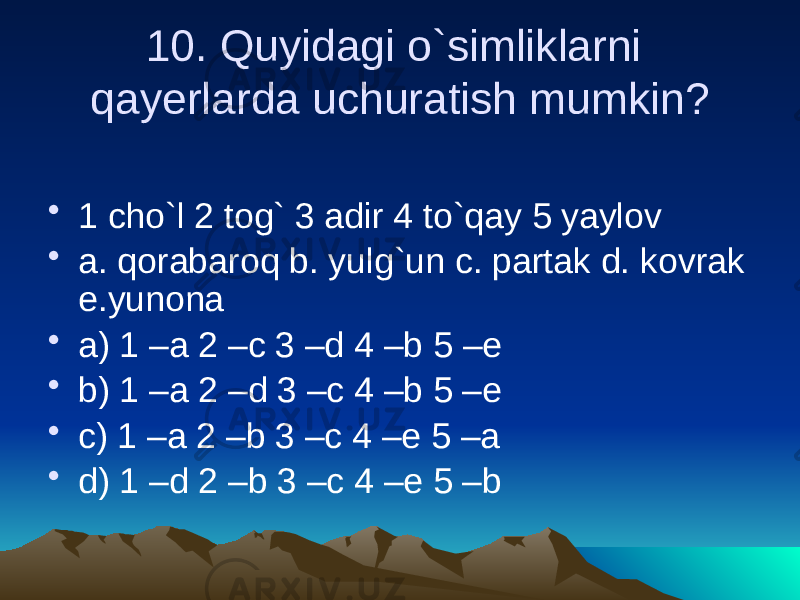 10. Quyidagi o`simliklarni qayerlarda uchuratish mumkin? • 1 cho`l 2 tog` 3 adir 4 to`qay 5 yaylov • a. qorabaroq b. yulg`un c. partak d. kovrak e.yunona • a) 1 –a 2 –c 3 –d 4 –b 5 –e • b) 1 –a 2 –d 3 –c 4 –b 5 –e • c) 1 –a 2 –b 3 –c 4 –e 5 –a • d) 1 –d 2 –b 3 –c 4 –e 5 –b 