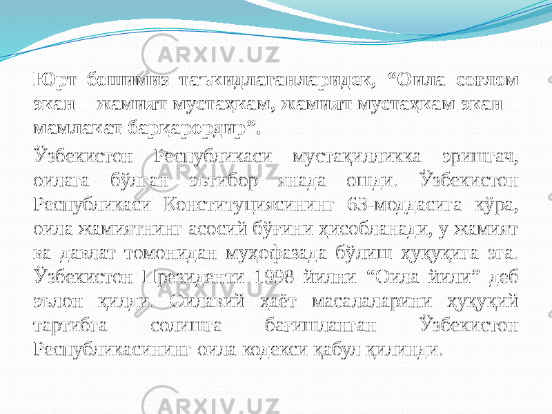 Юрт бошимиз таъкидлаганларидек, “Оила соғлом экан – жамият мустаҳкам, жамият мустаҳкам экан – мамлакат барқарордир”. Ўзбекистон Республикаси мустақилликка эришгач, оилага бўлган эътибор янада ошди. Ўзбекистон Республикаси Конституциясининг 63-моддасига кўра, оила жамиятнинг асосий бўғини ҳисобланади, у жамият ва давлат томонидан муҳофазада бўлиш ҳуқуқига эга. Ўзбекистон Президенти 1998 йилни “Оила йили” деб эълон қилди. Оилавий ҳаёт масалаларини ҳуқуқий тартибга солишга бағишланган Ўзбекистон Республикасининг оила кодекси қабул қилинди. 