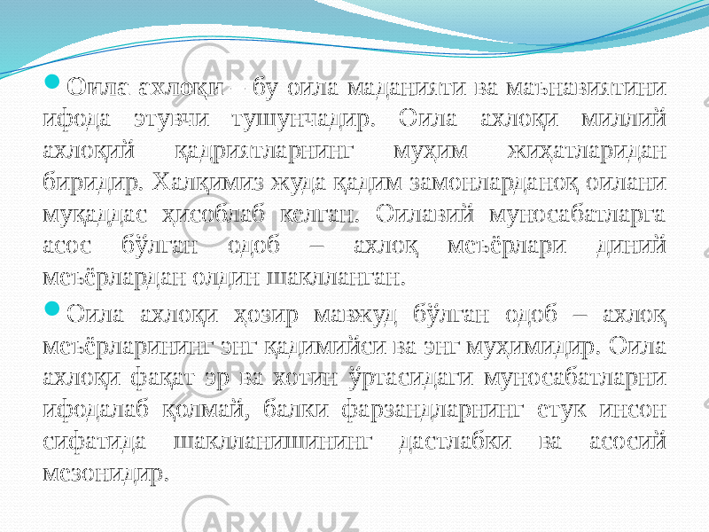  Оила ахлоқи – бу оила маданияти ва маънавиятини ифода этувчи тушунчадир. Оила ахлоқи миллий ахлоқий қадриятларнинг муҳим жиҳатларидан биридир. Халқимиз жуда қадим замонларданоқ оилани муқаддас ҳисоблаб келган. Оилавий муносабатларга асос бўлган одоб – ахлоқ меъёрлари диний меъёрлардан олдин шаклланган.  Оила ахлоқи ҳозир мавжуд бўлган одоб – ахлоқ меъёрларининг энг қадимийси ва энг муҳимидир. Оила ахлоқи фақат эр ва хотин ўртасидаги муносабатларни ифодалаб қолмай, балки фарзандларнинг етук инсон сифатида шаклланишининг дастлабки ва асосий мезонидир. 