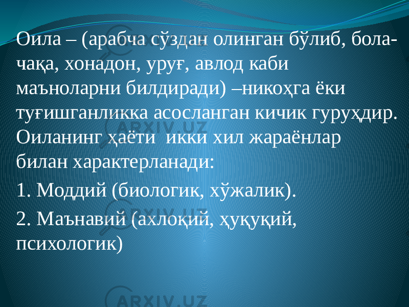 Оила – (арабча сўздан олинган бўлиб, бола- чақа, хонадон, уруғ, авлод каби маъноларни билдиради) –никоҳга ёки туғишганликка асосланган кичик гуруҳдир. Оиланинг ҳаёти икки хил жараёнлар билан характерланади: 1. Моддий (биологик, хўжалик). 2. Маънавий (ахлоқий, ҳуқуқий, психологик) 