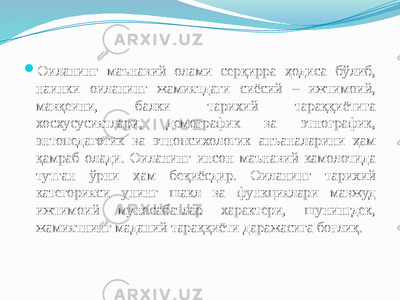  Оиланинг маънавий олами серқирра ҳодиса бўлиб, наинки оиланинг жамиятдаги сиёсий – ижтимоий, мавқеини, балки тарихий тараққиётига хосхусусиятлари, демографик ва этнографик, энтопедагогик ва этнопсихологик анъаналарини ҳам қамраб олади. Оиланинг инсон маънавий камолотида тутган ўрни ҳам беқиёсдир. Оиланинг тарихий категорияси унинг шакл ва функциялари мавжуд ижтимоий муносабатлар характери, шунингдек, жамиятнинг маданий тараққиёти даражасига боғлиқ. 