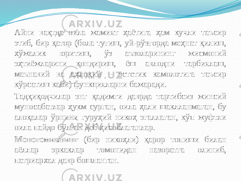 Айни вақтда оила жамият ҳаётига ҳам кучли таъсир этиб, бир қатор (бола туғиш, уй-рўзғорда меҳнат қилиш, хўжалик юритиш, ўз аъзоларининг жисмоний эҳтиёжларини қондириш, ёш авлодни тарбиялаш, маънавий ва ахлоқий – эстетик камолотига таъсир кўрсатиш каби) функцияларни бажаради. Тадқиқодчилар энг қадимги даврда тартибсиз жинсий муносабатлар ҳукм сурган, оила ҳали шаклланмаган, бу алоқалар ўрнини гуруҳий никоҳ эгаллаган, кўп жуфтли оила пайдо бўлган деб ҳисоблаганлар. Моногомиянинг (бир никоҳли) қарор топиши билан аёллар эркаклар томонидан назоратга олиниб, патриархал давр бошланган. 