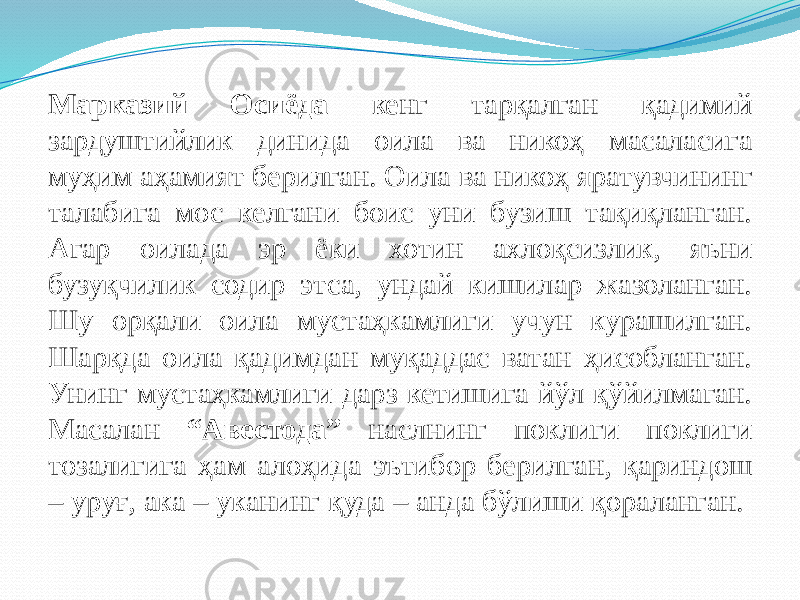 Марказий Осиёда кенг тарқалган қадимий зардуштийлик динида оила ва никоҳ масаласига муҳим аҳамият берилган. Оила ва никоҳ яратувчининг талабига мос келгани боис уни бузиш тақиқланган. Агар оилада эр ёки хотин ахлоқсизлик, яъни бузуқчилик содир этса, ундай кишилар жазоланган. Шу орқали оила мустаҳкамлиги учун курашилган. Шарқда оила қадимдан муқаддас ватан ҳисобланган. Унинг мустаҳкамлиги дарз кетишига йўл қўйилмаган. Масалан “Авестода” наслнинг поклиги поклиги тозалигига ҳам алоҳида эътибор берилган, қариндош – уруғ, ака – уканинг қуда – анда бўлиши қораланган. 