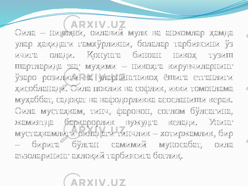 Оила – никоҳни, оилавий мулк ва анжомлар ҳамда улар ҳақидаги ғамхўрликни, болалар тарбиясини ўз ичига олади. Қонунга биноан никоҳ тузиш шартларида энг муҳими – никоҳга кирувчиларнинг ўзаро розилиги ва уларнингникоҳ ёшига етганлиги ҳисобланади. Оила поклик ва софлик, икки томонлама муҳаббат, садоқат ва вафодорликка асосланиши керак. Оила мустаҳкам, тинч, фаровон, соғлом бўлсагина, жамиятда барқарорлик вужудга келади. Унинг мустаҳкамлиги оиладаги тинчлик – хотиржамлик, бир – бирига бўлган самимий муносабат, оила аъзоларининг ахлоқий тарбиясига боғлиқ. 