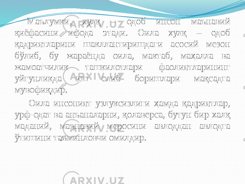 Маълумки, хулқ – одоб инсон маънавий қиёфасини ифода этади. Оила хулқ – одоб қадриятларини шакллантиришдаги асосий мезон бўлиб, бу жараёнда оила, мактаб, маҳалла ва жамоатчилик ташкилотлари фаолиятларининг уйғунликда иш олиб боришлари мақсадга мувофиқдир. Оила инсоният узлуксизлиги ҳамда қадриятлар, урф-одат ва анъаналарни, қолаверса, бутун бир халқ маданий, маънавий меросини авлоддан авлодга ўтишини таъминловчи омилдир. 