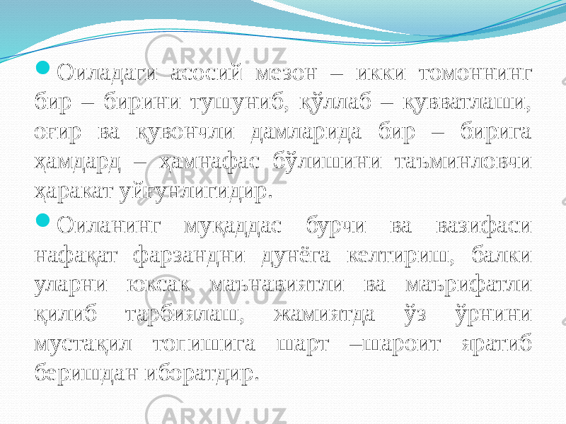  Оиладаги асосий мезон – икки томоннинг бир – бирини тушуниб, қўллаб – қувватлаши, оғир ва қувончли дамларида бир – бирига ҳамдард – ҳамнафас бўлишини таъминловчи ҳаракат уйғунлигидир.  Оиланинг муқаддас бурчи ва вазифаси нафақат фарзандни дунёга келтириш, балки уларни юксак маънавиятли ва маърифатли қилиб тарбиялаш, жамиятда ўз ўрнини мустақил топишига шарт –шароит яратиб беришдан иборатдир. 