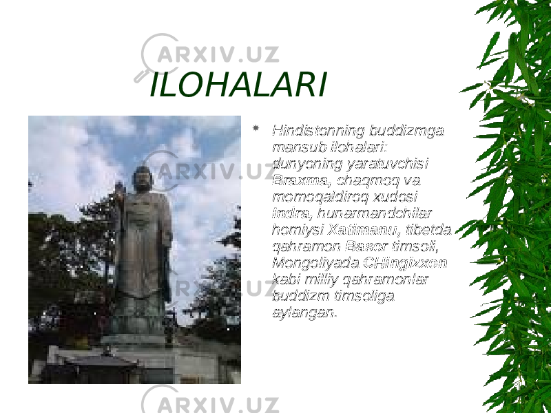 ILOHALARI  Hindistonning buddizmga mansub ilohalari: dunyoning yaratuvchisi Braxma, chaqmoq va momoqaldiroq xudosi Indra, hunarmandchilar homiysi Xatimanu, tibetda qahramon Baser timsoli, Mongoliyada CHingizxon kabi milliy qahramonlar buddizm timsoliga aylangan. 