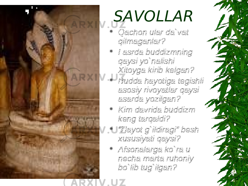 SAVOLLAR  Qachon ular da`vat qilmaganlar?  I asrda buddizmning qaysi yo`nalishi Xitoyga kirib kelgan?  Budda hayotiga tegishli asosiy rivoyatlar qaysi asarda yozilgan?  Kim davrida buddizm keng tarqaldi?  “ Hayot g`ildiragi” besh xususiyati qaysi?  Afsonalarga ko`ra u necha marta ruhoniy bo`lib tug`ilgan? 