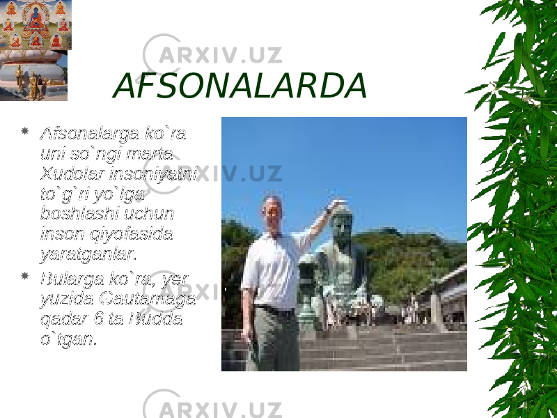 AFSONALARDA  Afsonalarga ko`ra uni so`ngi marta Xudolar insoniyatni to`g`ri yo`lga boshlashi uchun inson qiyofasida yaratganlar.  Bularga ko`ra, yer yuzida Gautamaga qadar 6 ta Budda o`tgan. 