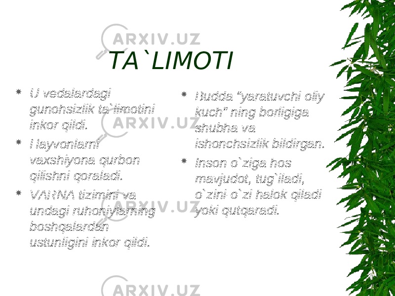 TA`LIMOTI  U vedalardagi gunohsizlik ta`limotini inkor qildi.  Hayvonlarni vaxshiyona qurbon qilishni qoraladi.  VARNA tizimini va undagi ruhoniylarning boshqalardan ustunligini inkor qildi.  Budda “yaratuvchi oliy kuch” ning borligiga shubha va ishonchsizlik bildirgan.  Inson o`ziga hos mavjudot, tug`iladi, o`zini-o`zi halok qiladi yoki qutqaradi. 